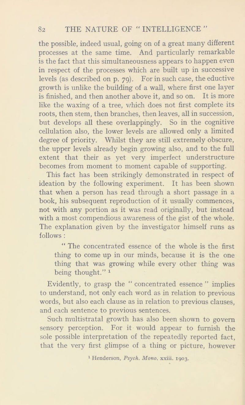 the possible, indeed usual, going on of a great many different processes at the same time. And particularly remarkable is the fact that this simultaneousness appears to happen even in respect of the processes which are built up in successive levels (as described on p. 79). For in such case, the eductive growth is unlike the building of a wall, where first one layer is finished, and then another above it, and so on. It is more like the waxing of a tree, which does not first complete its roots, then stem, then branches, then leaves, all in succession, but develops all these overlappingly. So in the cognitive cellulation also, the lower levels are allowed only a limited degree of priority. Whilst they are still extremely obscure, the upper levels already begin growing also, and to the full extent that their as yet very imperfect understructure becomes from moment to moment capable of supporting. This fact has been strikingly demonstrated in respect of ideation by the following experiment. It has been shown that when a person has read through a short passage in a book, his subsequent reproduction of it usually commences, not with any portion as it was read originally, but instead with a most compendious awareness of the gist of the whole. The explanation given by the investigator himself runs as follows : “ The concentrated essence of the whole is the first thing to come up in our minds, because it is the one thing that was growing while every other thing was being thought.” 1 Evidently, to grasp the “ concentrated essence ” implies to understand, not only each word as in relation to previous words, but also each clause as in relation to previous clauses, and each sentence to previous sentences. Such nniltistratal growth has also been shown to govern sensory perception. For it would appear to furnish the sole possible interpretation of the repeatedly reported fact, that the very first glimpse of a thing or picture, however 1 Henderson, Psych. Mono, xxiii. 1903.