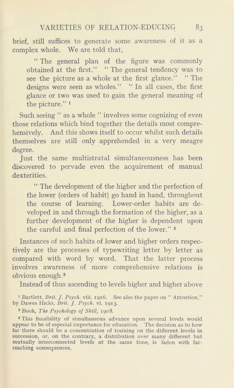 brief, still suffices to generate some awareness of it as a complex whole. We are told that, “ The general plan of the figure was commonly obtained at the first.” “ The general tendency was to see the picture as a whole at the first glance.” “ The designs were seen as wholes.” “ In all cases, the first glance or two was used to gain the general meaning of the picture.” 1 Such seeing “ as a whole ” involves some cognizing of even those relations which bind together the details most compre- hensively. And this shows itself to occur whilst such details themselves are still only apprehended in a very meagre degree. Just the same multistratal simultaneousness has been discovered to pervade even the acquirement of manual dexterities. “ The development of the higher and the perfection of the lower (orders of habit) go hand in hand, throughout the course of learning. Lower-order habits are de- veloped in and through the formation of the higher, as a further development of the higher is dependent upon the careful and final perfection of the lower.” 2 Instances of such habits of lower and higher orders respec- tively are the processes of typewriting letter by letter as compared with word by word. That the latter process involves awareness of more comprehensive relations is obvious enough.3 Instead of thus ascending to levels higher and higher above 1 Bartlett, Brit. J. Psych, viii. 1916. See also the paper on “ Attention,” by Dawes Hicks, Brit. J. Psych, vi. 1913. 2 Book, The Psychology of Skill, 1908. 3 This feasibility of simultaneous advance upon several levels would appear to be of especial importance for education. The decision as to how far there should be a concentration of training on the different levels in succession, or, on the contrary, a distribution over many different but mutually interconnected levels at the same time, is laden with far- reaching consequences.
