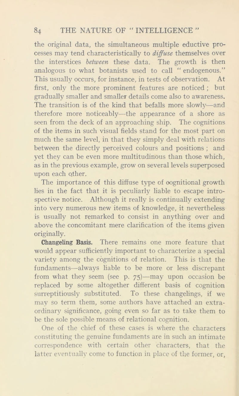 the original data, the simultaneous multiple eductive pro- cesses may tend characteristically to diffuse themselves over the interstices between these data. The growth is then analogous to what botanists used to call “ endogenous.” This usually occurs, for instance, in tests of observation. At first, only the more prominent features are noticed ; but gradually smaller and smaller details come also to awareness. The transition is of the kind that befalls more slowly—and therefore more noticeably—the appearance of a shore as seen from the deck of an approaching ship. The cognitions of the items in such visual fields stand for the most part on much the same level, in that they simply deal with relations between the directly perceived colours and positions ; and yet they can be even more multitudinous than those which, as in the previous example, grow on several levels superposed upon each other. The importance of this diffuse type of oognitional growth lies in the fact that it is peculiarly liable to escape intro- spective notice. Although it really is continually extending into very numerous new items of knowledge, it nevertheless is usually not remarked to consist in anything over and above the concomitant mere clarification of the items given originally. Changeling Basis. There remains one more feature that would appear sufficiently important to characterize a special variety among the cognitions of relation. This is that the fundaments—always liable to be more or less discrepant from what they seem (see p. 75)—may upon occasion be replaced by some altogether different basis of cognition surreptitiously substituted. To these changelings, if we may so term them, some authors have attached an extra- ordinary significance, going even so far as to take them to be the sole possible means of relational cognition. One of the chief of these cases is where the characters constituting the genuine fundaments are in such an intimate correspondence with certain other characters, that the latter eventually come to function in place of the former, or,