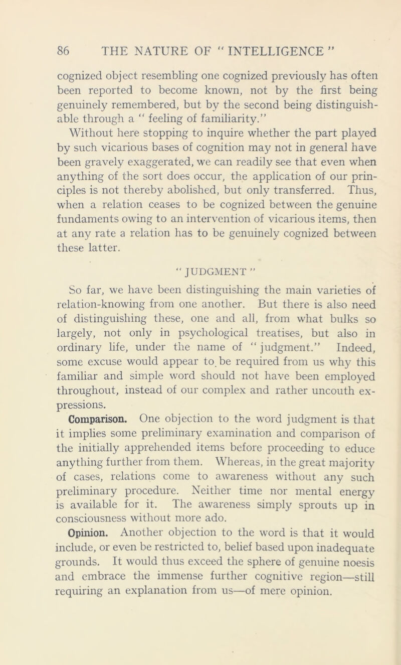cognized object resembling one cognized previously has often been reported to become known, not by the first being genuinely remembered, but by the second being distinguish- able through a “ feeling of familiarity.” Without here stopping to inquire whether the part played by such vicarious bases of cognition may not in general have been gravely exaggerated, we can readily see that even when anything of the sort does occur, the application of our prin- ciples is not thereby abolished, but only transferred. Thus, when a relation ceases to be cognized between the genuine fundaments owing to an intervention of vicarious items, then at any rate a relation has to be genuinely cognized between these latter. “JUDGMENT” So far, we have been distinguishing the main varieties of relation-knowing from one another. But there is also need of distinguishing these, one and all, from what bulks so largely, not only in psychological treatises, but also in ordinary life, under the name of “ judgment.” Indeed, some excuse would appear to. be required from us why this familiar and simple word should not have been employed throughout, instead of our complex and rather uncouth ex- pressions. Comparison. One objection to the word judgment is that it implies some preliminary examination and comparison of the initially apprehended items before proceeding to educe anything further from them. Whereas, in the great majority of cases, relations come to awareness without any such preliminary procedure. Neither time nor mental energy is available for it. The awareness simply sprouts up in consciousness without more ado. Opinion. Another objection to the word is that it would include, or even be restricted to, belief based upon inadequate grounds. It would thus exceed the sphere of genuine noesis and embrace the immense further cognitive region—still requiring an explanation from us—of mere opinion.