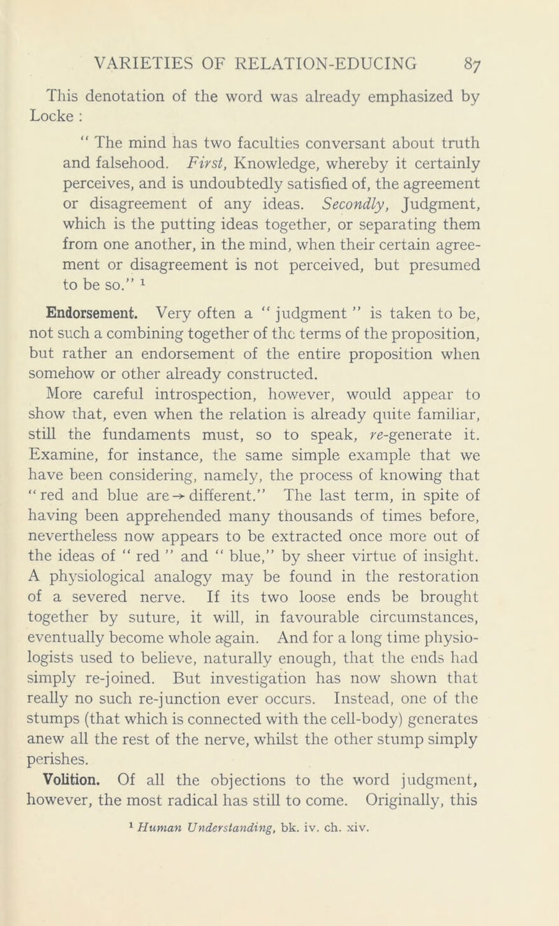 This denotation of the word was already emphasized by Locke : “ The mind has two faculties conversant about truth and falsehood. First, Knowledge, whereby it certainly perceives, and is undoubtedly satisfied of, the agreement or disagreement of any ideas. Secondly, Judgment, which is the putting ideas together, or separating them from one another, in the mind, when their certain agree- ment or disagreement is not perceived, but presumed to be so.” 1 Endorsement. Very often a “ judgment ” is taken to be, not such a combining together of the terms of the proposition, but rather an endorsement of the entire proposition when somehow or other already constructed. More careful introspection, however, would appear to show that, even when the relation is already quite familiar, still the fundaments must, so to speak, regenerate it. Examine, for instance, the same simple example that we have been considering, namely, the process of knowing that “red and blue are-* different.” The last term, in spite of having been apprehended many thousands of times before, nevertheless now appears to be extracted once more out of the ideas of “ red ” and “ blue,” by sheer virtue of insight. A physiological analogy may be found in the restoration of a severed nerve. If its two loose ends be brought together by suture, it will, in favourable circumstances, eventually become whole again. And for a long time physio- logists used to believe, naturally enough, that the ends had simply re-joined. But investigation has now shown that really no such re-junction ever occurs. Instead, one of the stumps (that which is connected with the cell-body) generates anew all the rest of the nerve, whilst the other stump simply perishes. Volition. Of all the objections to the word judgment, however, the most radical has still to come. Originally, this 1 Human Understanding, bk. iv. ch. xiv.