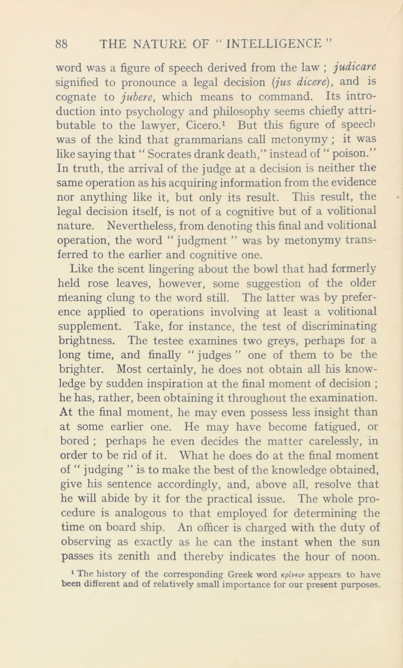 word was a figure of speech derived from the law ; judicare signified to pronounce a legal decision (jus dicere), and is cognate to jubere, which means to command. Its intro- duction into psychology and philosophy seems chiefly attri- butable to the lawyer, Cicero.1 But this figure of speech was of the kind that grammarians call metonymy ; it was like saying that “ Socrates drank death, instead of “ poison. In truth, the arrival of the judge at a decision is neither the same operation as his acquiring information from the evidence nor anything like it, but only its result. This result, the legal decision itself, is not of a cognitive but of a volitional nature. Nevertheless, from denoting this final and volitional operation, the word “ judgment ” was by metonymy trans- ferred to the earlier and cognitive one. Like the scent lingering about the bowl that had formerly held rose leaves, however, some suggestion of the older meaning clung to the word still. The latter was by prefer- ence applied to operations involving at least a volitional supplement. Take, for instance, the test of discriminating brightness. The testee examines two greys, perhaps for a long time, and finally “ judges ” one of them to be the brighter. Most certainly, he does not obtain all his know- ledge by sudden inspiration at the final moment of decision ; he has, rather, been obtaining it throughout the examination. At the final moment, he may even possess less insight than at some earlier one. He may have become fatigued, or bored ; perhaps he even decides the matter carelessly, in order to be rid of it. What he does do at the final moment of “ judging ” is to make the best of the knowledge obtained, give his sentence accordingly, and, above all, resolve that he will abide by it for the practical issue. The whole pro- cedure is analogous to that employed for determining the time on board ship. An officer is charged with the duty of observing as exactly as he can the instant when the sun passes its zenith and thereby indicates the hour of noon. 1 The history of the corresponding Greek word Kpluav appears to have been different and of relatively small importance for our present purposes.