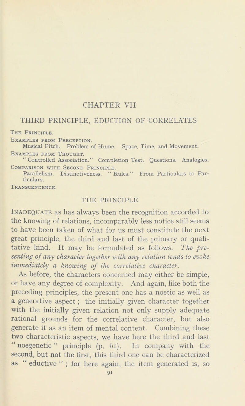 CHAPTER VII THIRD PRINCIPLE, EDUCTION OF CORRELATES The Principle. Examples from Perception. Musical Pitch. Problem of Hume. Space, Time, and Movement. Examples from Thought. “ Controlled Association.” Completion Test. Questions. Analogies. Comparison with Second Principle. Parallelism. Distinctiveness. “ Rules.” From Particulars to Par- ticulars. Transcendence. THE PRINCIPLE Inadequate as has always been the recognition accorded to the knowing of relations, incomparably less notice still seems to have been taken of what for us must constitute the next great principle, the third and last of the primary or quali- tative kind. It may be formulated as follows. The pre- senting o f any character together with any relation tends to evoke immediately a knowing of the correlative character. As before, the characters concerned may either be simple, or have any degree of complexity. And again, like both the preceding principles, the present one has a noetic as well as a generative aspect ; the initially given character together with the initially given relation not only supply adequate rational grounds for the correlative character, but also generate it as an item of mental content. Combining these two characteristic aspects, we have here the third and last “ noegenetic ” principle (p. 61). In company with the second, but not the first, this third one can be characterized as “ eductive ” ; for here again, the item generated is, so