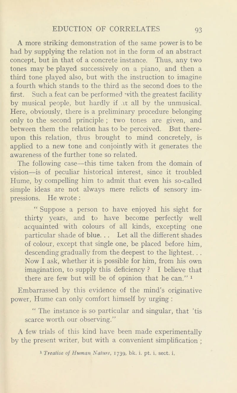 A more striking demonstration of the same power is to be had by supplying the relation not in the form of an abstract concept, but in that of a concrete instance. Thus, any two tones may be played successively on a piano, and then a third tone played also, but with the instruction to imagine a fourth which stands to the third as the second does to the first. Such a feat can be performed with the greatest facility by musical people, but hardly if at all by the unmusical. Here, obviously, there is a preliminary procedure belonging only to the second principle ; two tones are given, and between them the relation has to be perceived. But there- upon this relation, thus brought to mind concretely, is applied to a new tone and conjointly with it generates the awareness of the further tone so related. The following case—this time taken from the domain of vision—is of peculiar historical interest, since it troubled Hume, by compelling him to admit that even his so-called simple ideas are not always mere relicts of sensory im- pressions. He wrote : “ Suppose a person to have enjoyed his sight for thirty years, and to have become perfectly well acquainted with colours of all kinds, excepting one particular shade of blue. . . Let all the different shades of colour, except that single one, be placed before him, descending gradually from the deepest to the lightest. . . Now I ask, whether it is possible for him, from his own imagination, to supply this deficiency ? I believe that there are few but will be of opinion that he can.” 1 Embarrassed by this evidence of the mind’s originative power, Hume can only comfort himself by urging : “ The instance is so particular and singular, that ’tis scarce worth our observing.” A few trials of this kind have been made experimentally by the present writer, but with a convenient simplification ; 1 Treatise of Human Nature, 1739, bk. i. pt. i. sect. i.