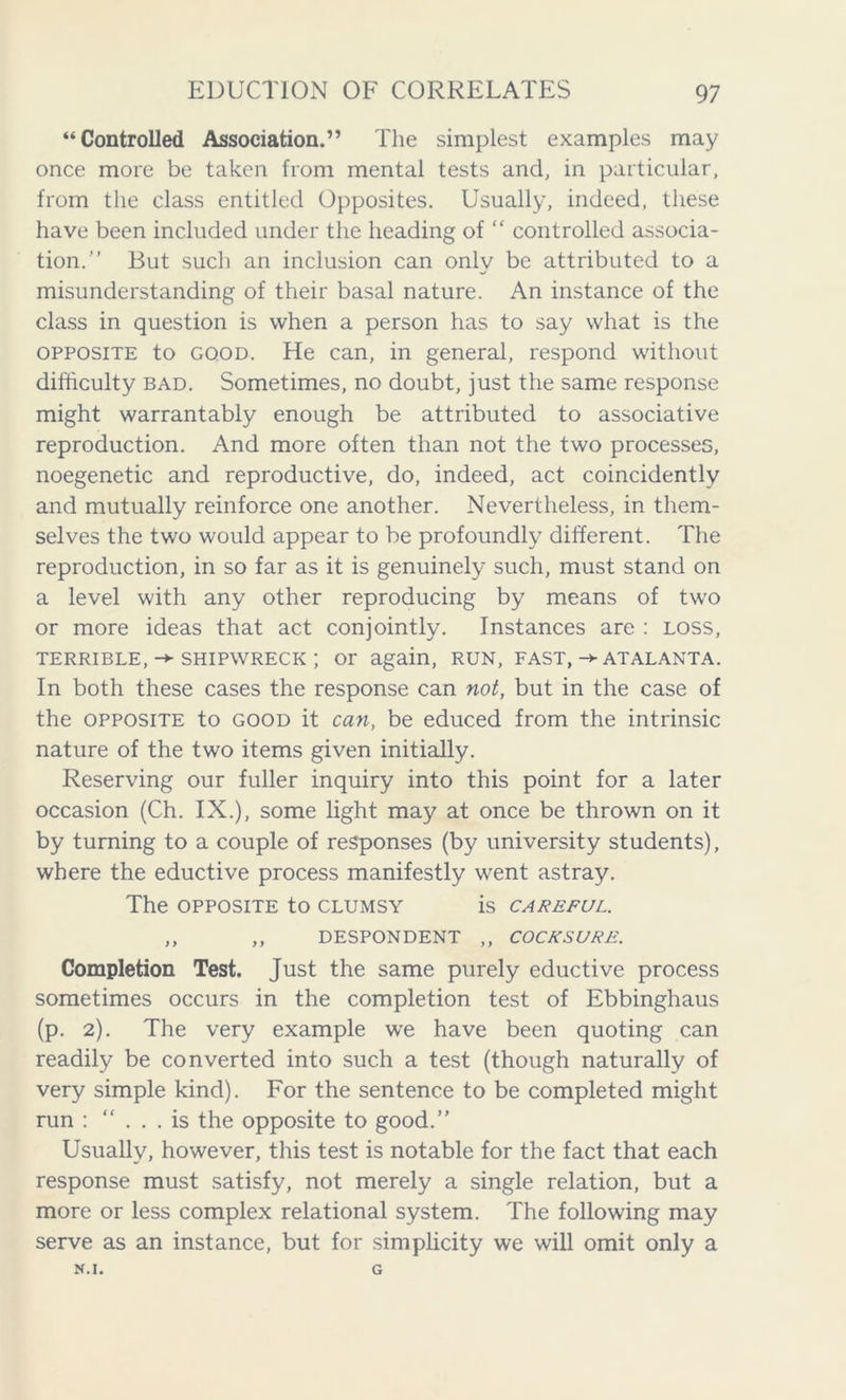 “Controlled Association.” The simplest examples may once more be taken from mental tests and, in particular, from the class entitled Opposites. Usually, indeed, these have been included under the heading of ” controlled associa- tion.” But such an inclusion can only be attributed to a misunderstanding of their basal nature. An instance of the class in question is when a person has to say what is the opposite to good. He can, in general, respond without difficulty bad. Sometimes, no doubt, just the same response might warrantably enough be attributed to associative reproduction. And more often than not the two processes, noegenetic and reproductive, do, indeed, act coincidently and mutually reinforce one another. Nevertheless, in them- selves the two would appear to be profoundly different. The reproduction, in so far as it is genuinely such, must stand on a level with any other reproducing by means of two or more ideas that act conjointly. Instances arc : loss, TERRIBLE, -*■ SHIPWRECK ; Or again, RUN, FAST,-> ATALANTA. In both these cases the response can not, but in the case of the opposite to good it can, be educed from the intrinsic nature of the two items given initially. Reserving our fuller inquiry into this point for a later occasion (Ch. IX.), some light may at once be thrown on it by turning to a couple of responses (by university students), where the eductive process manifestly went astray. The OPPOSITE to CLUMSY is CAREFUL. ,, ,, DESPONDENT ,, COCKSURE. Completion Test. Just the same purely eductive process sometimes occurs in the completion test of Ebbinghaus (p. 2). The very example we have been quoting can readily be converted into such a test (though naturally of very simple kind). For the sentence to be completed might run : ”... is the opposite to good.” Usually, however, this test is notable for the fact that each response must satisfy, not merely a single relation, but a more or less complex relational system. The following may serve as an instance, but for simplicity we will omit only a N.I. G