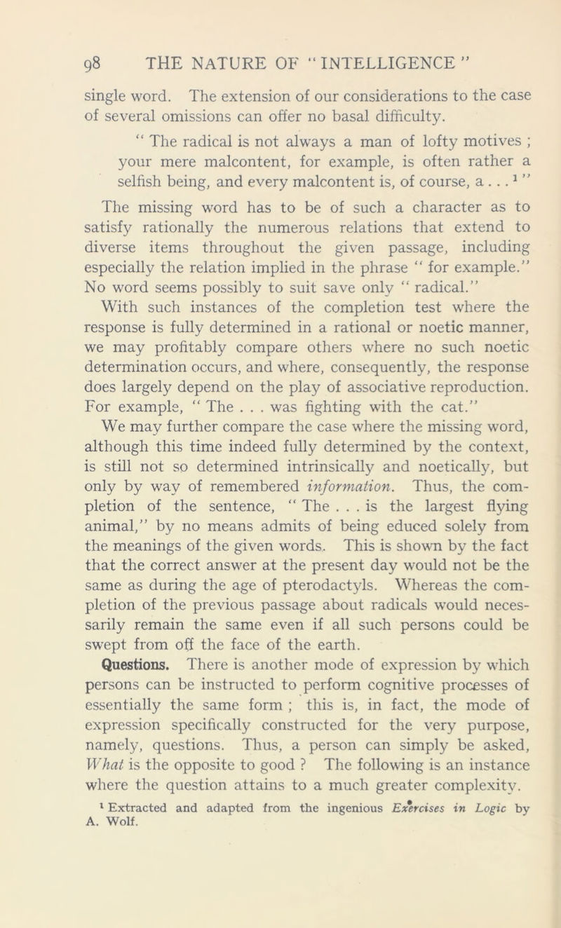 single word. The extension of our considerations to the case of several omissions can offer no basal difficulty. “ The radical is not always a man of lofty motives ; your mere malcontent, for example, is often rather a selfish being, and every malcontent is, of course, a ...1 ” The missing word has to be of such a character as to satisfy rationally the numerous relations that extend to diverse items throughout the given passage, including especially the relation implied in the phrase “ for example. No word seems possibly to suit save only “ radical. With such instances of the completion test where the response is fully determined in a rational or noetic manner, we may profitably compare others where no such noetic determination occurs, and where, consequently, the response does largely depend on the play of associative reproduction. For example, “ The . . . was fighting with the cat.” We may further compare the case where the missing word, although this time indeed fully determined by the context, is still not so determined intrinsically and noetically, but only by way of remembered information. Thus, the com- pletion of the sentence, “ The ... is the largest flying animal, by no means admits of being educed solely from the meanings of the given words. This is shown by the fact that the correct answer at the present day would not be the same as during the age of pterodactyls. Whereas the com- pletion of the previous passage about radicals would neces- sarily remain the same even if all such persons could be swept from off the face of the earth. Questions. There is another mode of expression by which persons can be instructed to perform cognitive processes of essentially the same form ; this is, in fact, the mode of expression specifically constructed for the very purpose, namely, questions. Thus, a person can simply be asked, What is the opposite to good ? The following is an instance where the question attains to a much greater complexity. 1 Extracted and adapted from the ingenious Exercises in Logic by A. Wolf.