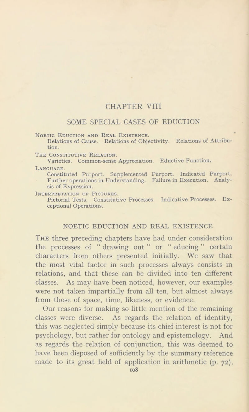 CHAPTER VIII SOME SPECIAL CASES OF EDUCTION Noetic Eduction and Real Existence. Relations of Cause. Relations of Objectivity. Relations of Attribu- tion. The Constitutive Relation. Varieties. Common-sense Appreciation. Eductive Function. Language. Constituted Purport. Supplemented Purport. Indicated Purport. Further operations in Understanding. Failure in Execution. Analy- sis of Expression. Interpretation of Pictures. Pictorial Tests. Constitutive Processes. Indicative Processes. Ex- ceptional Operations. NOETIC EDUCTION AND REAL EXISTENCE The three preceding chapters have had under consideration the processes of “ drawing out ” or “ educing ” certain characters from others presented initially. We saw that the most vital factor in such processes always consists in relations, and that these can be divided into ten different classes. As may have been noticed, however, our examples were not taken impartially from all ten, but almost always from those of space, time, likeness, or evidence. Our reasons for making so little mention of the remaining classes were diverse. As regards the relation of identity, this was neglected simply because its chief interest is not for psychology, but rather for ontology and epistemology. And as regards the relation of conjunction, this was deemed to have been disposed of sufficiently by the summary reference made to its great field of application in arithmetic (p. 72).