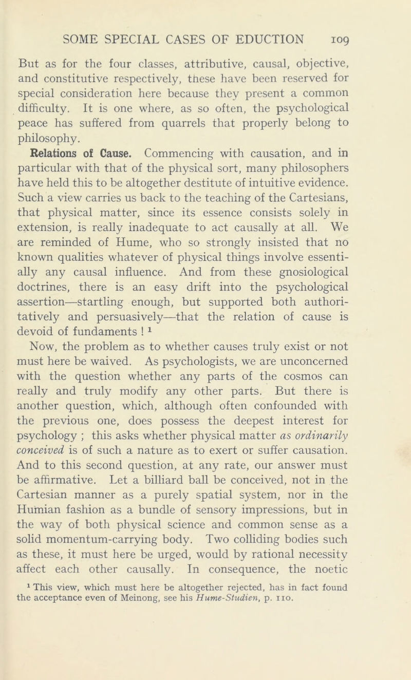 But as for the four classes, attributive, causal, objective, and constitutive respectively, these have been reserved for special consideration here because they present a common difficulty. It is one where, as so often, the psychological peace has suffered from quarrels that properly belong to philosophy. Relations of Cause. Commencing with causation, and in particular with that of the physical sort, many philosophers have held this to be altogether destitute of intuitive evidence. Such a view carries us back to the teaching of the Cartesians, that physical matter, since its essence consists solely in extension, is really inadequate to act causally at all. We are reminded of Hume, who so strongly insisted that no known qualities whatever of physical things involve essenti- ally any causal influence. And from these gnosiological doctrines, there is an easy drift into the psychological assertion—startling enough, but supported both authori- tatively and persuasively—that the relation of cause is devoid of fundaments ! 1 Now, the problem as to whether causes truly exist or not must here be waived. As psychologists, we are unconcerned with the question whether any parts of the cosmos can really and truly modify any other parts. But there is another question, which, although often confounded with the previous one, does possess the deepest interest for psychology ; this asks whether physical matter as ordinarily conceived is of such a nature as to exert or suffer causation. And to this second question, at any rate, our answer must be affirmative. Let a billiard ball be conceived, not in the Cartesian manner as a purely spatial system, nor in the Humian fashion as a bundle of sensory impressions, but in the way of both physical science and common sense as a solid momentum-carrying body. Two colliding bodies such as these, it must here be urged, would by rational necessity affect each other causally. In consequence, the noetic 1 This view, which must here be altogether rejected, has in fact found the acceptance even of Meinong, see his Hume-Studien, p. no.