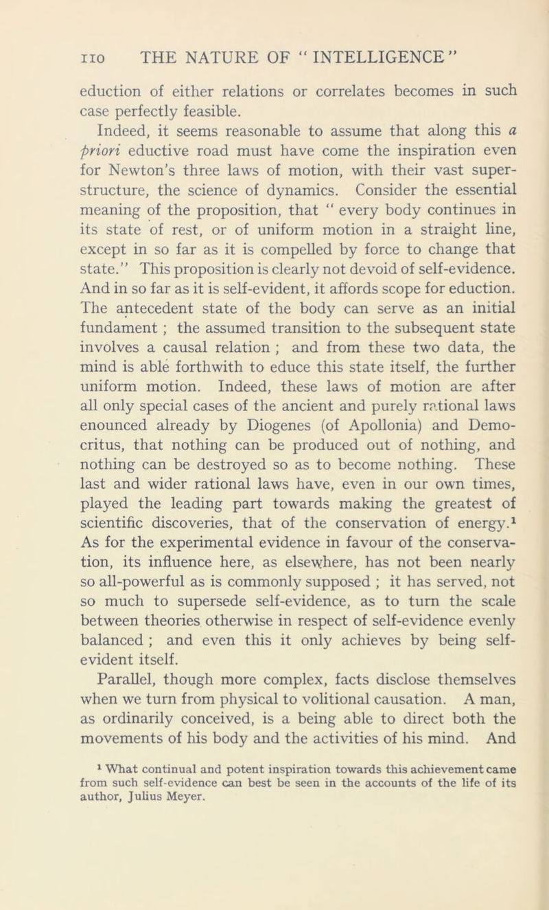 eduction of either relations or correlates becomes in such case perfectly feasible. Indeed, it seems reasonable to assume that along this a priori eductive road must have come the inspiration even for Newton’s three laws of motion, with their vast super- structure, the science of dynamics. Consider the essential meaning of the proposition, that “ every body continues in its state of rest, or of uniform motion in a straight line, except in so far as it is compelled by force to change that state.’’ This proposition is clearly not devoid of self-evidence. And in so far as it is self-evident, it affords scope for eduction. The antecedent state of the body can serve as an initial fundament ; the assumed transition to the subsequent state involves a causal relation ; and from these two data, the mind is able forthwith to educe this state itself, the further uniform motion. Indeed, these laws of motion are after all only special cases of the ancient and purely rational laws enounced already by Diogenes (of Apollonia) and Demo- critus, that nothing can be produced out of nothing, and nothing can be destroyed so as to become nothing. These last and wider rational laws have, even in our own times, played the leading part towards making the greatest of scientific discoveries, that of the conservation of energy.1 As for the experimental evidence in favour of the conserva- tion, its influence here, as elsewhere, has not been nearly so all-powerful as is commonly supposed ; it has served, not so much to supersede self-evidence, as to turn the scale between theories otherwise in respect of self-evidence evenly balanced ; and even this it only achieves by being self- evident itself. Parallel, though more complex, facts disclose themselves when we turn from physical to volitional causation. A man, as ordinarily conceived, is a being able to direct both the movements of his body and the activities of his mind. And 1 What continual and potent inspiration towards this achievement came from such self-evidence can best be seen in the accounts of the life of its author, Julius Meyer.