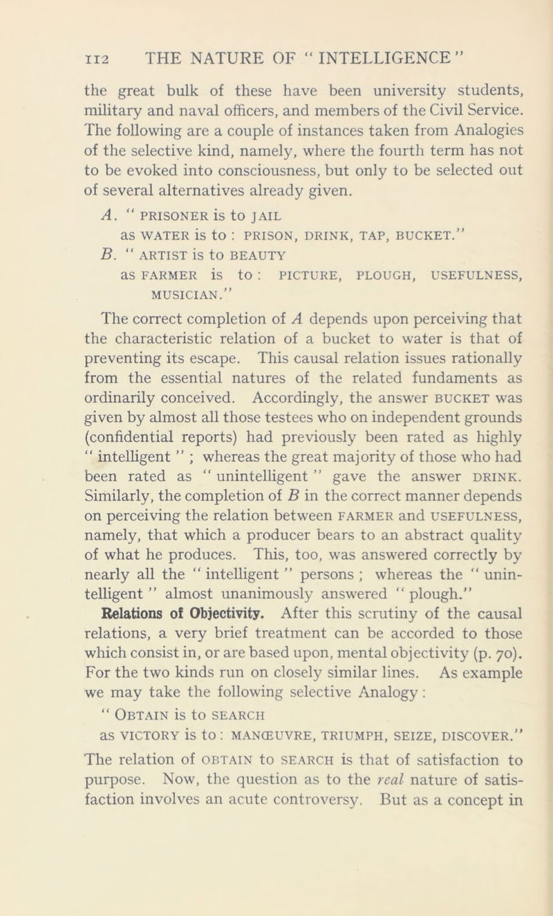 the great bulk of these have been university students, military and naval officers, and members of the Civil Service. The following are a couple of instances taken from Analogies of the selective kind, namely, where the fourth term has not to be evoked into consciousness, but only to be selected out of several alternatives already given. A. “ PRISONER is to JAIL as WATER is to : PRISON, drink, tap, bucket.” B. “ ARTIST is to BEAUTY as FARMER is to : PICTURE, PLOUGH, USEFULNESS, MUSICIAN.” The correct completion of A depends upon perceiving that the characteristic relation of a bucket to water is that of preventing its escape. This causal relation issues rationally from the essential natures of the related fundaments as ordinarily conceived. Accordingly, the answer bucket was given by almost all those testees who on independent grounds (confidential reports) had previously been rated as highly “ intelligent ” ; whereas the great majority of those who had been rated as “ unintelligent ” gave the answer drink. Similarly, the completion of B in the correct manner depends on perceiving the relation between farmer and usefulness, namely, that which a producer bears to an abstract quality of what he produces. This, too, was answered correctly by nearly all the “ intelligent ” persons ; whereas the “ unin- telligent ” almost unanimously answered “ plough.” Relations of Objectivity. After this scrutiny of the causal relations, a very brief treatment can be accorded to those which consist in, or are based upon, mental objectivity (p. 70). For the two kinds run on closely similar lines. As example we may take the following selective Analogy: “ Obtain is to search as victory is to: manoeuvre, triumph, seize, discover.” The relation of obtain to search is that of satisfaction to purpose. Now, the question as to the real nature of satis- faction involves an acute controversy. But as a concept in