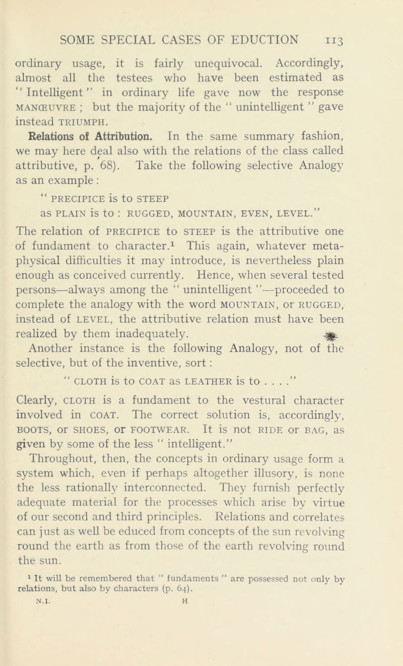 ordinary usage, it is fairly unequivocal. Accordingly, almost all the testees who have been estimated as “Intelligent” in ordinary life gave now the response manoeuvre ; but the majority of the “ unintelligent ” gave instead triumph. Relations of Attribution. In the same summary fashion, we may here deal also with the relations of the class called attributive, p. 68). Take the following selective Analogy as an example: “ PRECIPICE is tO STEEP as plain is to : rugged, mountain, even, level.” The relation of precipice to steep is the attributive one of fundament to character.1 This again, whatever meta- physical difficulties it may introduce, is nevertheless plain enough as conceived currently. Hence, when several tested persons—always among the “ unintelligent ”—proceeded to complete the analogy with the word mountain, or rugged, instead of level, the attributive relation must have been realized by them inadequately. Another instance is the following Analogy, not of the selective, but of the inventive, sort: “ CLOTH is to COAT as LEATHER is to . . Clearly, cloth is a fundament to the vestural character involved in coat. The correct solution is, accordingly, boots, or shoes, or footwear. It is not ride or bag, as given by some of the less “ intelligent.” Throughout, then, the concepts in ordinary usage form a system which, even if perhaps altogether illusory, is none the less rationally interconnected. They furnish perfectly adequate material for the processes which arise by virtue of our second and third principles. Relations and correlates can just as well be educed from concepts of the sun revolving round the earth as from those of the earth revolving round the sun. 1 It will be remembered that  fundaments ” are possessed not only by relations, but also by characters (p. 6.}). N.I. H