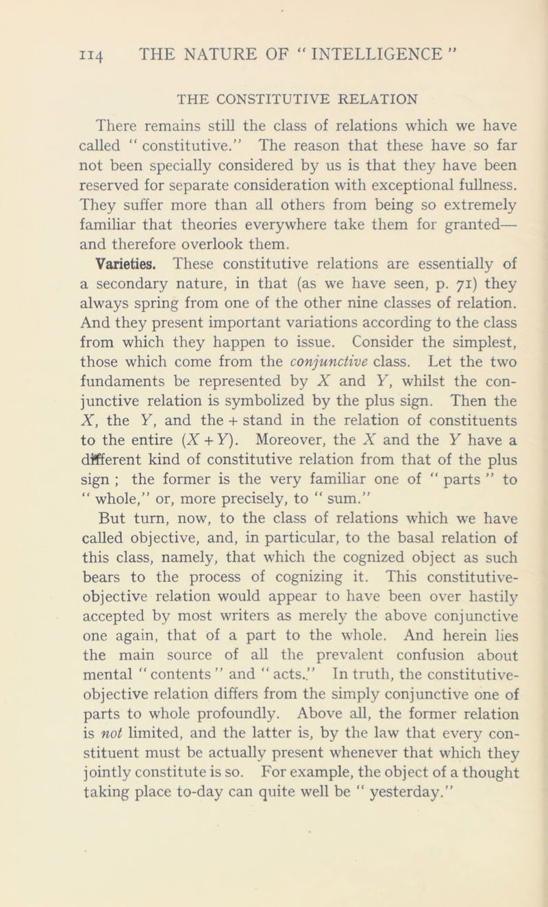 THE CONSTITUTIVE RELATION There remains still the class of relations which we have called “ constitutive.” The reason that these have so far not been specially considered by us is that they have been reserved for separate consideration with exceptional fullness. They suffer more than all others from being so extremely familiar that theories everywhere take them for granted— and therefore overlook them. Varieties. These constitutive relations are essentially of a secondary nature, in that (as we have seen, p. 71) they always spring from one of the other nine classes of relation. And they present important variations according to the class from which they happen to issue. Consider the simplest, those which come from the conjunctive class. Let the two fundaments be represented by X and Y, whilst the con- junctive relation is symbolized by the plus sign. Then the X, the Y, and the + stand in the relation of constituents to the entire (X +Y). Moreover, the A” and the Y have a different kind of constitutive relation from that of the plus sign ; the former is the very familiar one of “ parts ” to “ whole,” or, more precisely, to “ sum.” But turn, now, to the class of relations which wre have called objective, and, in particular, to the basal relation of this class, namely, that which the cognized object as such bears to the process of cognizing it. This constitutive- objective relation would appear to have been over hastily accepted by most writers as merely the above conjunctive one again, that of a part to the whole. And herein lies the main source of all the prevalent confusion about mental “ contents ” and “ acts.” In truth, the constitutive- objective relation differs from the simply conjunctive one of parts to whole profoundly. Above all, the former relation is not limited, and the latter is, by the law that every con- stituent must be actually present whenever that which they jointly constitute is so. For example, the object of a thought taking place to-day can quite well be “ yesterday.”