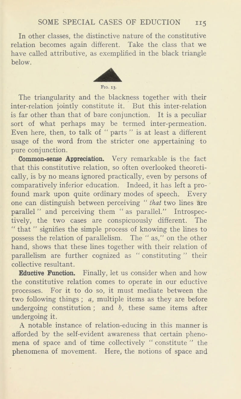 In other classes, the distinctive nature of the constitutive relation becomes again different. Take the class that we have called attributive, as exemplified in the black triangle below. Fig. 13. The triangularity and the blackness together with their inter-relation jointly constitute it. But this inter-relation is far other than that of bare conjunction. It is a peculiar sort of what perhaps may be termed inter-permeation. Even here, then, to talk of “ parts ” is at least a different usage of the word from the stricter one appertaining to pure conjunction. Common-sense Appreciation. Very remarkable is the fact that this constitutive relation, so often overlooked theoreti- cally, is by no means ignored practically, even by persons of comparatively inferior education. Indeed, it has left a pro- found mark upon quite ordinary modes of speech. Every one can distinguish between perceiving “ that two lines are parallel ” and perceiving them “ as parallel.” Irrespec- tively, the two cases are conspicuously different. The “ that ” signifies the simple process of knowing the lines to possess the relation of parallelism. The “as,” on the other hand, shows that these lines together with their relation of parallelism are further cognized as “ constituting ” their collective resultant. Eductive Function. Finally, let us consider when and how the constitutive relation comes to operate in our eductive processes. For it to do so, it must mediate between the two following things ; a, multiple items as they are before undergoing constitution ; and b, these same items after undergoing it. A notable instance of relation-educing in this manner is afforded by the self-evident awareness that certain pheno- mena of space and of time collectively “ constitute ” the phenomena of movement. Here, the notions of space and