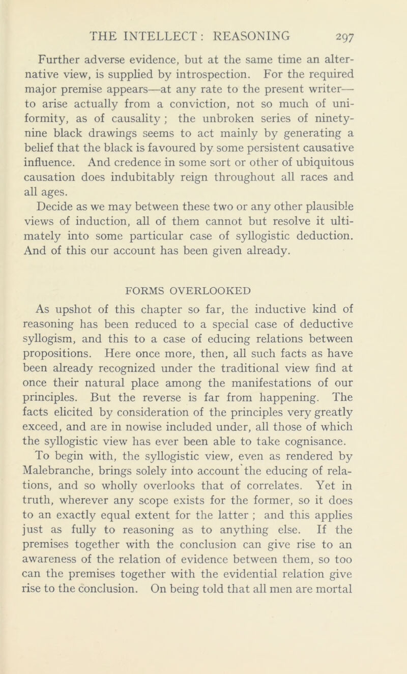 Further adverse evidence, but at the same time an alter- native view, is supplied by introspection. For the required major premise appears—at any rate to the present writer— to arise actually from a conviction, not so much of uni- formity, as of causality ; the unbroken series of ninety- nine black drawings seems to act mainly by generating a belief that the black is favoured by some persistent causative influence. And credence in some sort or other of ubiquitous causation does indubitably reign throughout all races and all ages. Decide as we may between these two or any other plausible views of induction, all of them cannot but resolve it ulti- mately into some particular case of syllogistic deduction. And of this our account has been given already. FORMS OVERLOOKED As upshot of this chapter so far, the inductive kind of reasoning has been reduced to a special case of deductive syllogism, and this to a case of educing relations between propositions. Here once more, then, all such facts as have been already recognized under the traditional view find at once their natural place among the manifestations of our principles. But the reverse is far from happening. The facts elicited by consideration of the principles very greatly exceed, and are in nowise included under, all those of which the syllogistic view has ever been able to take cognisance. To begin with, the syllogistic view, even as rendered by Malebranche, brings solely into account the educing of rela- tions, and so wholly overlooks that of correlates. Yet in truth, wherever any scope exists for the former, so it does to an exactly equal extent for the latter ; and this applies just as fully to reasoning as to anything else. If the premises together with the conclusion can give rise to an awareness of the relation of evidence between them, so too can the premises together with the evidential relation give rise to the conclusion. On being told that all men are mortal