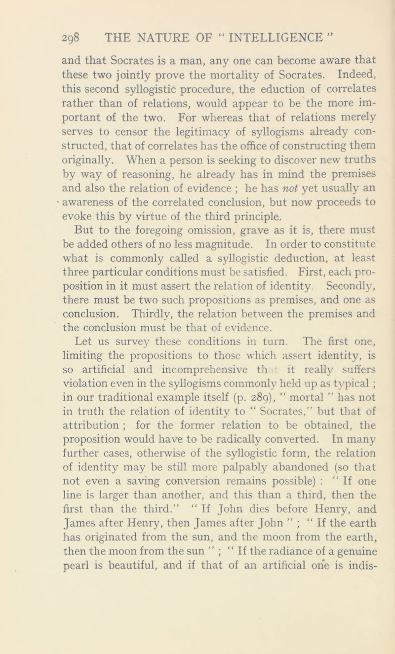 and that Socrates is a man, any one can become aware that these two jointly prove the mortality of Socrates. Indeed, this second syllogistic procedure, the eduction of correlates rather than of relations, would appear to be the more im- portant of the two. For whereas that of relations merely serves to censor the legitimacy of syllogisms already con- structed, that of correlates has the office of constructing them originally. When a person is seeking to discover new truths by way of reasoning, he already has in mind the premises and also the relation of evidence ; he has not yet usually an awareness of the correlated conclusion, but now proceeds to evoke this by virtue of the third principle. But to the foregoing omission, grave as it is, there must be added others of no less magnitude. In order to constitute what is commonly called a syllogistic deduction, at least three particular conditions must be satisfied. First, each pro- position in it must assert the relation of identity. Secondly, there must be two such propositions as premises, and one as conclusion. Thirdly, the relation between the premises and the conclusion must be that of evidence. Let us survey these conditions in turn. The first one, limiting the propositions to those which assert identity, is so artificial and inc.omprehensive th it really suffers violation even in the syllogisms commonly held up as typical ; in our traditional example itself (p. 289), “ mortal ” has not in truth the relation of identity to “ Socrates,” but that of attribution ; for the former relation to be obtained, the proposition would have to be radically converted. In many further cases, otherwise of the syllogistic form, the relation of identity may be still more palpably abandoned (so that not even a saving conversion remains possible) : “If one line is larger than another, and this than a third, then the first than the third.” “ If John dies before Henry, and James after Henry, then James after John ” ; “If the earth has originated from the sun, and the moon from the earth, then the moon from the sun ” ; “If the radiance of a genuine pearl is beautiful, and if that of an artificial one is indis-