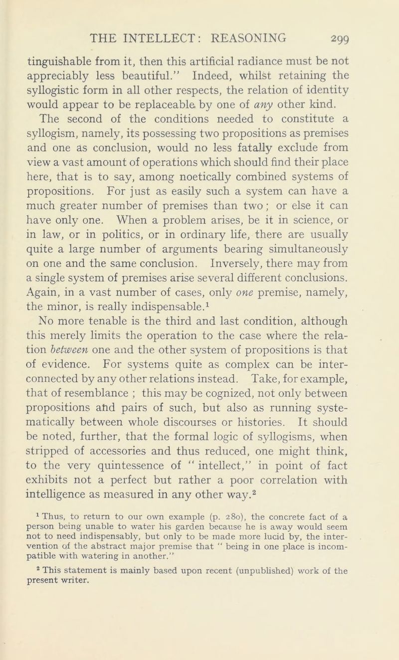tinguishable from it, then this artificial radiance must be not appreciably less beautiful.” Indeed, whilst retaining the syllogistic form in all other respects, the relation of identity would appear to be replaceable by one of any other kind. The second of the conditions needed to constitute a syllogism, namely, its possessing two propositions as premises and one as conclusion, would no less fatally exclude from view a vast amount of operations which should find their place here, that is to say, among noetically combined systems of propositions. For just as easily such a system can have a much greater number of premises than two; or else it can have only one. When a problem arises, be it in science, or in law, or in politics, or in ordinary life, there are usually quite a large number of arguments bearing simultaneously on one and the same conclusion. Inversely, there may from a single system of premises arise several different conclusions. Again, in a vast number of cases, only one premise, namely, the minor, is really indispensable.1 No more tenable is the third and last condition, although this merely limits the operation to the case where the rela- tion between one and the other system of propositions is that of evidence. For systems quite as complex can be inter- connected by any other relations instead. Take, for example, that of resemblance ; this may be cognized, not only between propositions aftd pairs of such, but also as running syste- matically between whole discourses or histories. It should be noted, further, that the formal logic of syllogisms, when stripped of accessories and thus reduced, one might think, to the very quintessence of “ intellect,” in point of fact exhibits not a perfect but rather a poor correlation with intelligence as measured in any other way.2 1 Thus, to return to our own example (p. 280), the concrete fact of a person being unable to water his garden because he is away would seem not to need indispensably, but only to be made more lucid by, the inter- vention of the abstract major premise that “ being in one place is incom- patible with watering in another.” 2 This statement is mainly based upon recent (unpublished) work of the present writer.