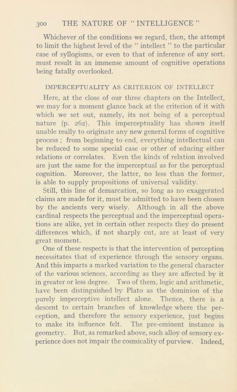 Whichever of the conditions we regard, then, the attempt to limit the highest level of the “ intellect ” to the particular case of syllogisms, or even to that of inference of any sort, must result in an immense amount of cognitive operations being fatally overlooked. IMPERCEPTUALITY AS CRITERION OF INTELLECT Here, at the close of our three chapters on the Intellect, we may for a moment glance back at the criterion of it with which we set out, namely, its not being of a perceptual nature (p. 262). This imperceptuality has shown itself unable really to originate any new general forms of cognitive process ; from beginning to end, everything intellectual can be reduced to some special case or other of educing either relations or correlates. Even the kinds of relation involved are just the same for the imperceptual as for the perceptual cognition. Moreover, the latter, no less than the former, is able to supply propositions of universal validity. Still, this line of demarcation, so long as no exaggerated claims are made for it, must be admitted to have been chosen by the ancients very wisely. Although in all the above cardinal respects the perceptual and the imperceptual opera- tions are alike, yet in certain other respects they do present differences which, if not sharply cut, are at least of very great moment. One of these respects is that the intervention of perception necessitates that of experience through the sensory organs. And this imparts a marked variation to the general character of the various sciences, according as they are affected by it in greater or less degree. Two of them, logic and arithmetic, have been distinguished by Plato as the dominion of the purely imperceptive intellect alone. Therice, there is a descent to certain branches of knowledge where the per- ception, and therefore the sensory experience, just begins to make its influence felt. The pre-eminent instance is geometry. But, as remarked above, such alloy of sensory ex- perience does not impair the cosmicality of purview. Indeed,