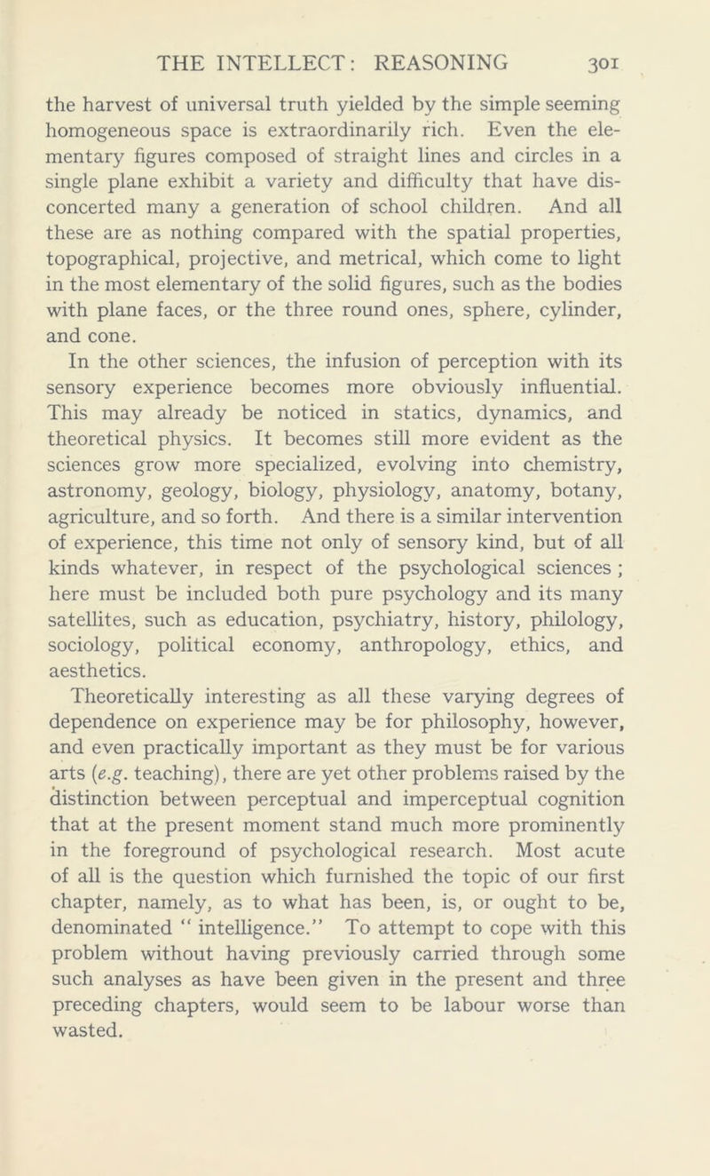 the harvest of universal truth yielded by the simple seeming homogeneous space is extraordinarily rich. Even the ele- mentary figures composed of straight lines and circles in a single plane exhibit a variety and difficulty that have dis- concerted many a generation of school children. And all these are as nothing compared with the spatial properties, topographical, projective, and metrical, which come to light in the most elementary of the solid figures, such as the bodies with plane faces, or the three round ones, sphere, cylinder, and cone. In the other sciences, the infusion of perception with its sensory experience becomes more obviously influential. This may already be noticed in statics, dynamics, and theoretical physics. It becomes still more evident as the sciences grow more specialized, evolving into chemistry, astronomy, geology, biology, physiology, anatomy, botany, agriculture, and so forth. And there is a similar intervention of experience, this time not only of sensory kind, but of all kinds whatever, in respect of the psychological sciences ; here must be included both pure psychology and its many satellites, such as education, psychiatry, history, philology, sociology, political economy, anthropology, ethics, and aesthetics. Theoretically interesting as all these varying degrees of dependence on experience may be for philosophy, however, and even practically important as they must be for various arts (e.g. teaching), there are yet other problems raised by the distinction between perceptual and imperceptual cognition that at the present moment stand much more prominently in the foreground of psychological research. Most acute of all is the question which furnished the topic of our first chapter, namely, as to what has been, is, or ought to be, denominated “ intelligence.” To attempt to cope with this problem without having previously carried through some such analyses as have been given in the present and three preceding chapters, would seem to be labour worse than wasted.