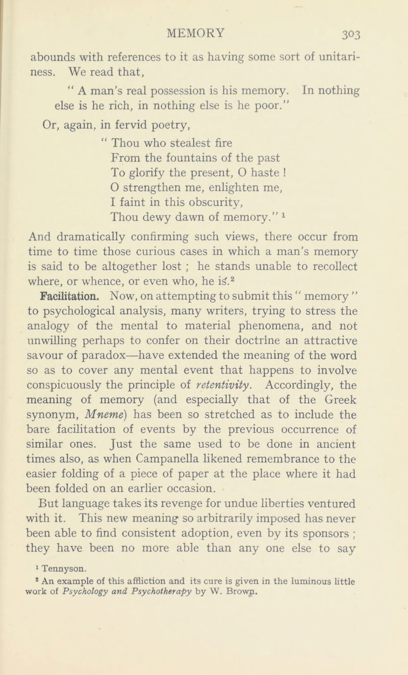 abounds with references to it as having some sort of unitari- ness. We read that, “ A man's real possession is his memory. In nothing else is he rich, in nothing else is he poor.” Or, again, in fervid poetry, “ Thou who stealest fire From the fountains of the past To glorify the present, O haste ! 0 strengthen me, enlighten me, 1 faint in this obscurity, Thou dewy dawn of memory.” 1 And dramatically confirming such views, there occur from time to time those curious cases in which a man’s memory is said to be altogether lost ; he stands unable to recollect where, or whence, or even who, he i£.2 Facilitation, Now, on attempting to submit this “ memory ” to psychological analysis, many writers, trying to stress the analogy of the mental to material phenomena, and not unwilling perhaps to confer on their doctrine an attractive savour of paradox—have extended the meaning of the word so as to cover any mental event that happens to involve conspicuously the principle of retentivity. Accordingly, the meaning of memory (and especially that of the Greek synonym, Mneme) has been so stretched as to include the bare facilitation of events by the previous occurrence of similar ones. Just the same used to be done in ancient times also, as when Campanella likened remembrance to the easier folding of a piece of paper at the place where it had been folded on an earlier occasion. But language takes its revenge for undue liberties ventured with it. This new meaning so arbitrarily imposed has never been able to find consistent adoption, even by its sponsors ; they have been no more able than any one else to say 1 Tennyson. * An example of this affliction and its cure is given in the luminous little work of Psychology and Psychotherapy by W. Brown.