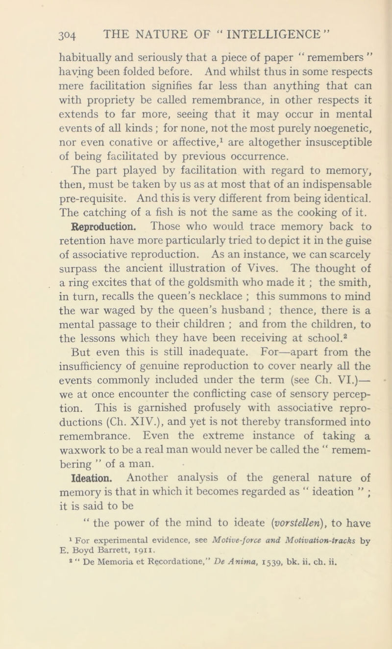 habitually and seriously that a piece of paper “ remembers ” haying been folded before. And whilst thus in some respects mere facilitation signifies far less than anything that can with propriety be called remembrance, in other respects it extends to far more, seeing that it may occur in mental events of all kinds ; for none, not the most purely noegenetic, nor even conative or affective,1 are altogether insusceptible of being facilitated by previous occurrence. The part played by facilitation with regard to memory, then, must be taken by us as at most that of an indispensable pre-requisite. And this is very different from being identical. The catching of a fish is not the same as the cooking of it. Reproduction. Those who would trace memory back to retention have more particularly tried to depict it in the guise of associative reproduction. As an instance, we can scarcely surpass the ancient illustration of Vives. The thought of a ring excites that of the goldsmith who made it ; the smith, in turn, recalls the queen’s necklace ; this summons to mind the war waged by the queen’s husband ; thence, there is a mental passage to their children ; and from the children, to the lessons which they have been receiving at school.2 But even this is still inadequate. For—apart from the insufficiency of genuine reproduction to cover nearly all the events commonly included under the term (see Ch. VI.)— we at once encounter the conflicting case of sensory percep- tion. This is garnished profusely with associative repro- ductions (Ch. XIV.), and yet is not thereby transformed into remembrance. Even the extreme instance of taking a waxwork to be a real man would never be called the “ remem- bering ” of a man. Ideation. Another analysis of the general nature of memory is that in which it becomes regarded as “ ideation ” ; it is said to be “ the power of the mind to ideate (vorstellen), to have 1 For experimental evidence, see Motive-force and Motivation-tracks by E. Boyd Barrett, 1911. 2 “ De Memoria et Recordatione,” De Anima, 1539, bk. ii. ch. ii.