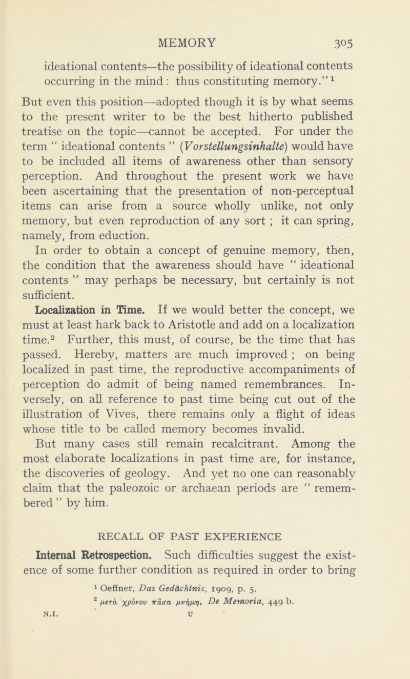 ideational contents—the possibility of ideational contents occurring in the mind : thus constituting memory.” 1 But even this position—adopted though it is by what seems to the present writer to be the best hitherto published treatise on the topic—cannot be accepted. For under the term “ ideational contents ” (Vorstellungsinhalte) would have to be included all items of awareness other than sensory perception. And throughout the present work we have been ascertaining that the presentation of non-perceptual items can arise from a source wholly unlike, not only memory, but even reproduction of any sort ; it can spring, namely, from eduction. In order to obtain a concept of genuine memory, then, the condition that the awareness should have “ ideational contents ” may perhaps be necessary, but certainly is not sufficient. Localization in Time. If we would better the concept, we must at least hark back to Aristotle and add on a localization time.2 Further, this must, of course, be the time that has passed. Hereby, matters are much improved ; on being localized in past time, the reproductive accompaniments of perception do admit of being named remembrances. In- versely, on all reference to past time being cut out of the illustration of Vives, there remains only a flight of ideas whose title to be called memory becomes invalid. But many cases still remain recalcitrant. Among the most elaborate localizations in past time are, for instance, the discoveries of geology. And yet no one can reasonably claim that the paleozoic or archaean periods are “ remem- bered ” by him. RECALL OF PAST EXPERIENCE Internal Retrospection. Such difficulties suggest the exist- ence of some further condition as required in order to bring 1 Oeffner, Das Ged&chtnis, 1909, p. 5. 2 /Atra xpbvov irdira De Memoria, 449 b.