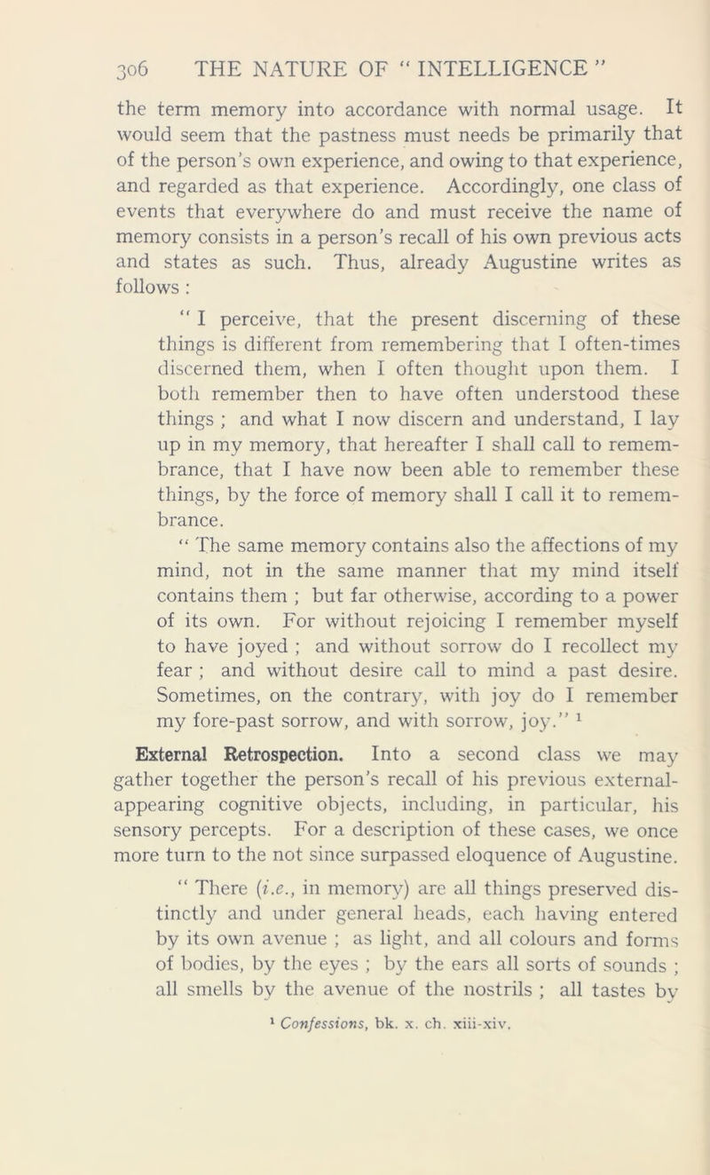 the term memory into accordance with normal usage. It would seem that the pastness must needs be primarily that of the person’s own experience, and owing to that experience, and regarded as that experience. Accordingly, one class of events that everywhere do and must receive the name of memory consists in a person’s recall of his own previous acts and states as such. Thus, already Augustine writes as follows : “ I perceive, that the present discerning of these things is different from remembering that I often-times discerned them, when I often thought upon them. I both remember then to have often understood these things ; and what I now discern and understand, I lay up in my memory, that hereafter I shall call to remem- brance, that I have now been able to remember these things, by the force of memory shall I call it to remem- brance. “ The same memory contains also the affections of my mind, not in the same manner that my mind itself contains them ; but far otherwise, according to a power of its own. For without rejoicing I remember myself to have joyed ; and without sorrow do I recollect my fear ; and without desire call to mind a past desire. Sometimes, on the contrary, with joy do I remember my fore-past sorrow, and with sorrow, joy.” 1 External Retrospection. Into a second class we may gather together the person’s recall of his previous external- appearing cognitive objects, including, in particular, his sensory percepts. For a description of these cases, we once more turn to the not since surpassed eloquence of Augustine. “ There (i.e., in memory) are all things preserved dis- tinctly and under general heads, each having entered by its own avenue ; as light, and all colours and forms of bodies, by the eyes ; by the ears all sorts of sounds ; all smells by the avenue of the nostrils ; all tastes by 1 Confessions, bk. x. ch. xiii-xiv.