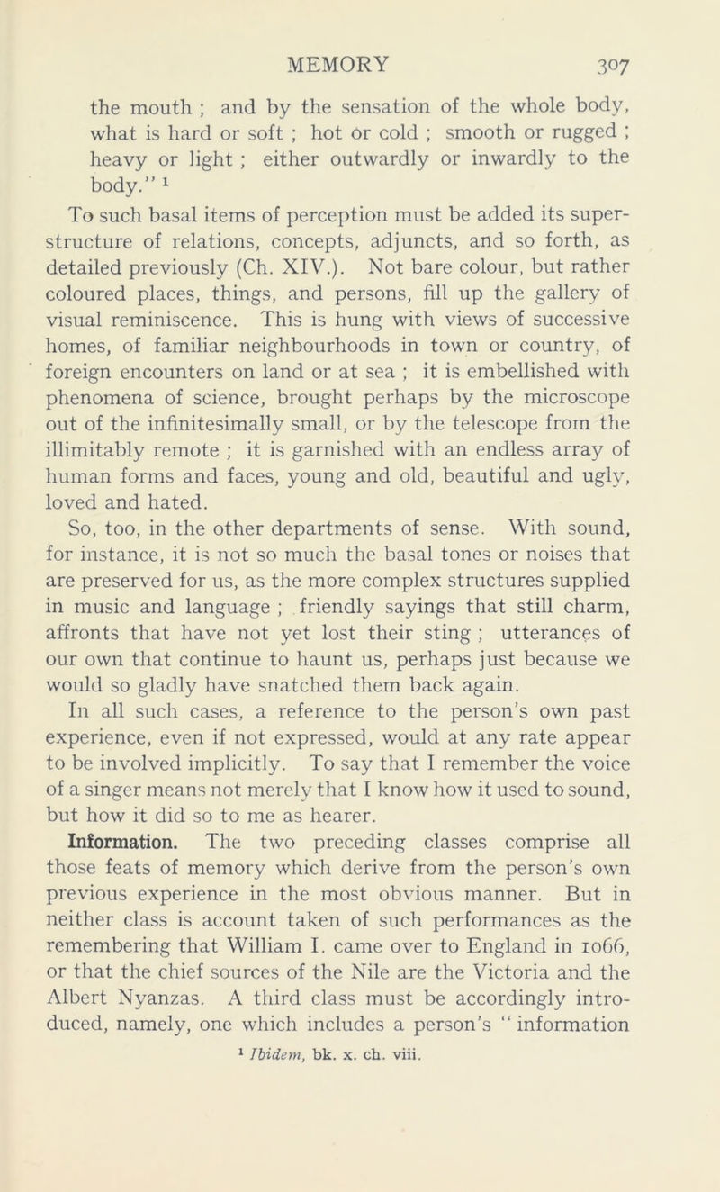 the mouth ; and by the sensation of the whole body, what is hard or soft ; hot Or cold ; smooth or rugged ; heavy or light ; either outwardly or inwardly to the body.” 1 To such basal items of perception must be added its super- structure of relations, concepts, adjuncts, and so forth, as detailed previously (Ch. XIV.). Not bare colour, but rather coloured places, things, and persons, fill up the gallery of visual reminiscence. This is hung with views of successive homes, of familiar neighbourhoods in town or country, of foreign encounters on land or at sea ; it is embellished with phenomena of science, brought perhaps by the microscope out of the infinitesimally small, or by the telescope from the inimitably remote ; it is garnished with an endless array of human forms and faces, young and old, beautiful and ugly, loved and hated. So, too, in the other departments of sense. With sound, for instance, it is not so much the basal tones or noises that are preserved for us, as the more complex structures supplied in music and language ; friendly sayings that still charm, affronts that have not yet lost their sting ; utterances of our own that continue to haunt us, perhaps just because we would so gladly have snatched them back again. In all such cases, a reference to the person’s own past experience, even if not expressed, would at any rate appear to be involved implicitly. To say that I remember the voice of a singer means not merely that I know how it used to sound, but how it did so to me as hearer. Information. The two preceding classes comprise all those feats of memory which derive from the person’s own previous experience in the most obvious manner. But in neither class is account taken of such performances as the remembering that William I. came over to England in 1066, or that the chief sources of the Nile are the Victoria and the Albert Nyanzas. A third class must be accordingly intro- duced, namely, one which includes a person’s “ information 1 Ibidem, bk. x. ch. viii.