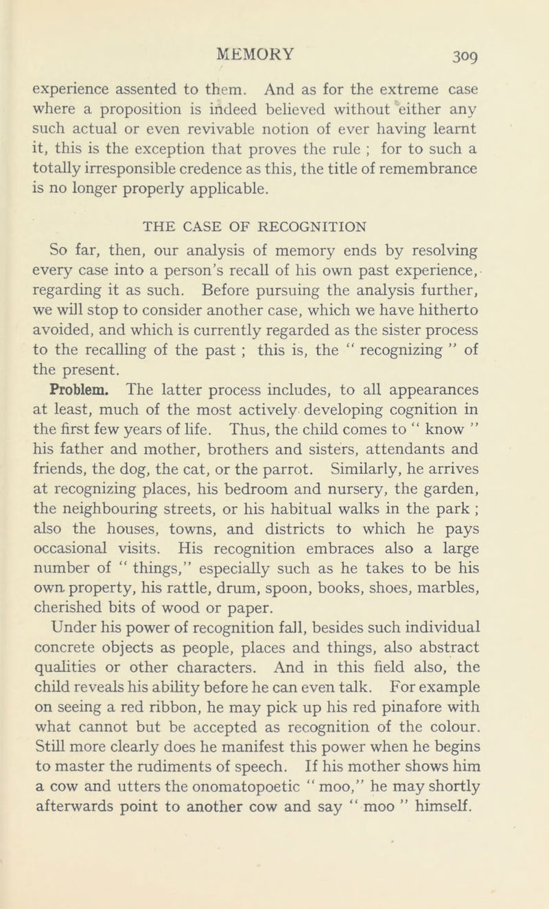 experience assented to them. And as for the extreme case where a proposition is indeed believed without either any such actual or even revivable notion of ever having learnt it, this is the exception that proves the rule ; for to such a totally irresponsible credence as this, the title of remembrance is no longer properly applicable. THE CASE OF RECOGNITION So far, then, our analysis of memory ends by resolving every case into a person’s recall of his own past experience, regarding it as such. Before pursuing the analysis further, we will stop to consider another case, which we have hitherto avoided, and which is currently regarded as the sister process to the recalling of the past ; this is, the “ recognizing ” of the present. Problem. The latter process includes, to all appearances at least, much of the most actively developing cognition in the first few years of life. Thus, the child comes to “ know ” his father and mother, brothers and sisters, attendants and friends, the dog, the cat, or the parrot. Similarly, he arrives at recognizing places, his bedroom and nursery, the garden, the neighbouring streets, or his habitual walks in the park ; also the houses, towns, and districts to which he pays occasional visits. His recognition embraces also a large number of “ things,” especially such as he takes to be his own property, his rattle, drum, spoon, books, shoes, marbles, cherished bits of wood or paper. Under his power of recognition fall, besides such individual concrete objects as people, places and things, also abstract qualities or other characters. And in this field also, the child reveals his ability before he can even talk. For example on seeing a red ribbon, he may pick up his red pinafore with what cannot but be accepted as recognition of the colour. Still more clearly does he manifest this power when he begins to master the rudiments of speech. If his mother shows him a cow and utters the onomatopoetic “ moo,” he may shortly afterwards point to another cow and say “ moo ” himself.