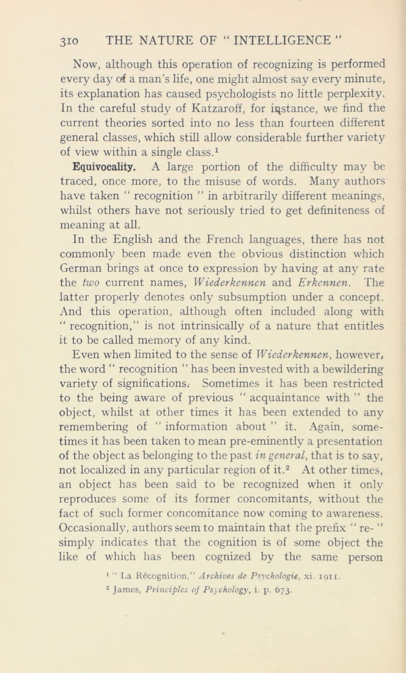 Now, although this operation of recognizing is performed every day of a man’s life, one might almost say every minute, its explanation has caused psychologists no little perplexity. In the careful study of Katzaroff, for instance, we find the current theories sorted into no less than fourteen different general classes, which still allow considerable further variety of view within a single class.1 Equivocality. A large portion of the difficulty may be traced, once more, to the misuse of words. Many authors have taken “ recognition ” in arbitrarily different meanings, whilst others have not seriously tried to get definiteness of meaning at all. In the English and the French languages, there has not commonly been made even the obvious distinction which German brings at once to expression by having at any rate the two current names, Wiederkcnnen and Erkcnnen. The latter properly denotes only subsumption under a concept. And this operation, although often included along with “ recognition,” is not intrinsically of a nature that entitles it to be called memory of any kind. Even when limited to the sense of Wiederkennen, however, the word “ recognition ” has been invested with a bewildering variety of significations.- Sometimes it has been restricted to the being aware of previous “ acquaintance with ” the object, whilst at other times it has been extended to any remembering of “ information about ” it. Again, some- times it has been taken to mean pre-eminently a presentation of the object as belonging to the past in general, that is to sav, not localized in any particular region of it.2 At other times, an object has been said to be recognized when it only reproduces some of its former concomitants, without the fact of such former concomitance now coming to awareness. Occasionally, authors seem to maintain that the prefix “ re- ” simply indicates that the cognition is of some object the like of which has been cognized by the same person 1 “ La Recognition,” Archives de Psvchologie, xi. iqii.