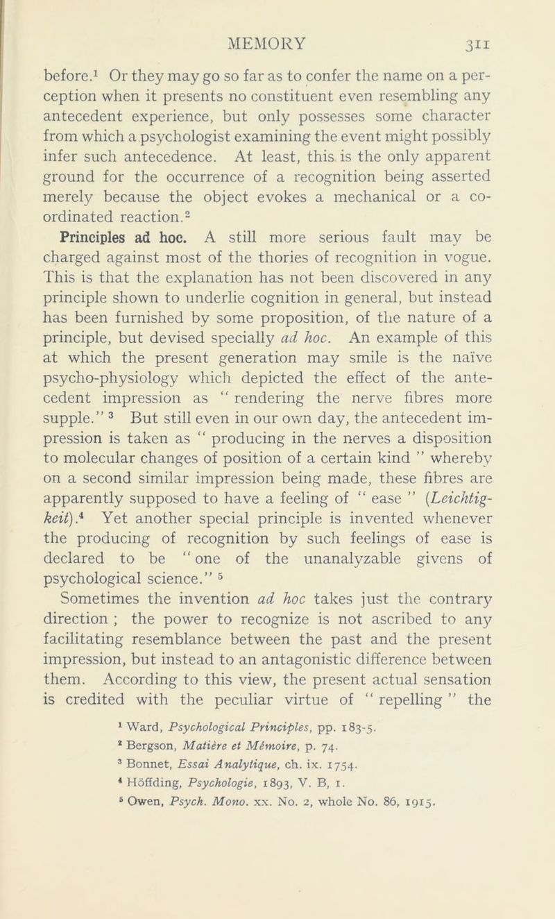 before.1 Or they may go so far as to confer the name on a per- ception when it presents no constituent even resembling any antecedent experience, but only possesses some character from which a psychologist examining the event might possibly infer such antecedence. At least, this is the only apparent ground for the occurrence of a recognition being asserted merely because the object evokes a mechanical or a co- ordinated reaction.2 Principles ad hoc. A still more serious fault may be charged against most of the thories of recognition in vogue. This is that the explanation has not been discovered in any principle shown to underlie cognition in general, but instead has been furnished by some proposition, of the nature of a principle, but devised specially ad hoc. An example of this at which the present generation may smile is the naive psycho-physiology which depicted the effect of the ante- cedent impression as “ rendering the nerve fibres more supple. 3 But still even in our own day, the antecedent im- pression is taken as “ producing in the nerves a disposition to molecular changes of position of a certain kind  whereby on a second similar impression being made, these fibres are apparently supposed to have a feeling of “ ease ” (Leichtig- keit).4 Yet another special principle is invented whenever the producing of recognition by such feelings of ease is declared to be “ one of the unanalyzable givens of psychological science. 5 Sometimes the invention ad hoc takes just the contrary direction ; the power to recognize is not ascribed to any facilitating resemblance between the past and the present impression, but instead to an antagonistic difference between them. According to this view, the present actual sensation is credited with the peculiar virtue of “ repelling  the 1 Ward, Psychological Principles, pp. 183-5. * Bergson, Matiere et Mhnoire, p. 74. 3 Bonnet, Essai Analytique, ch. ix. 1754. 4 Hoffding, Psychologie, 1893, V. B, 1. 5 Owen, Psych. Mono. xx. No. 2, whole No. 86, 1915.