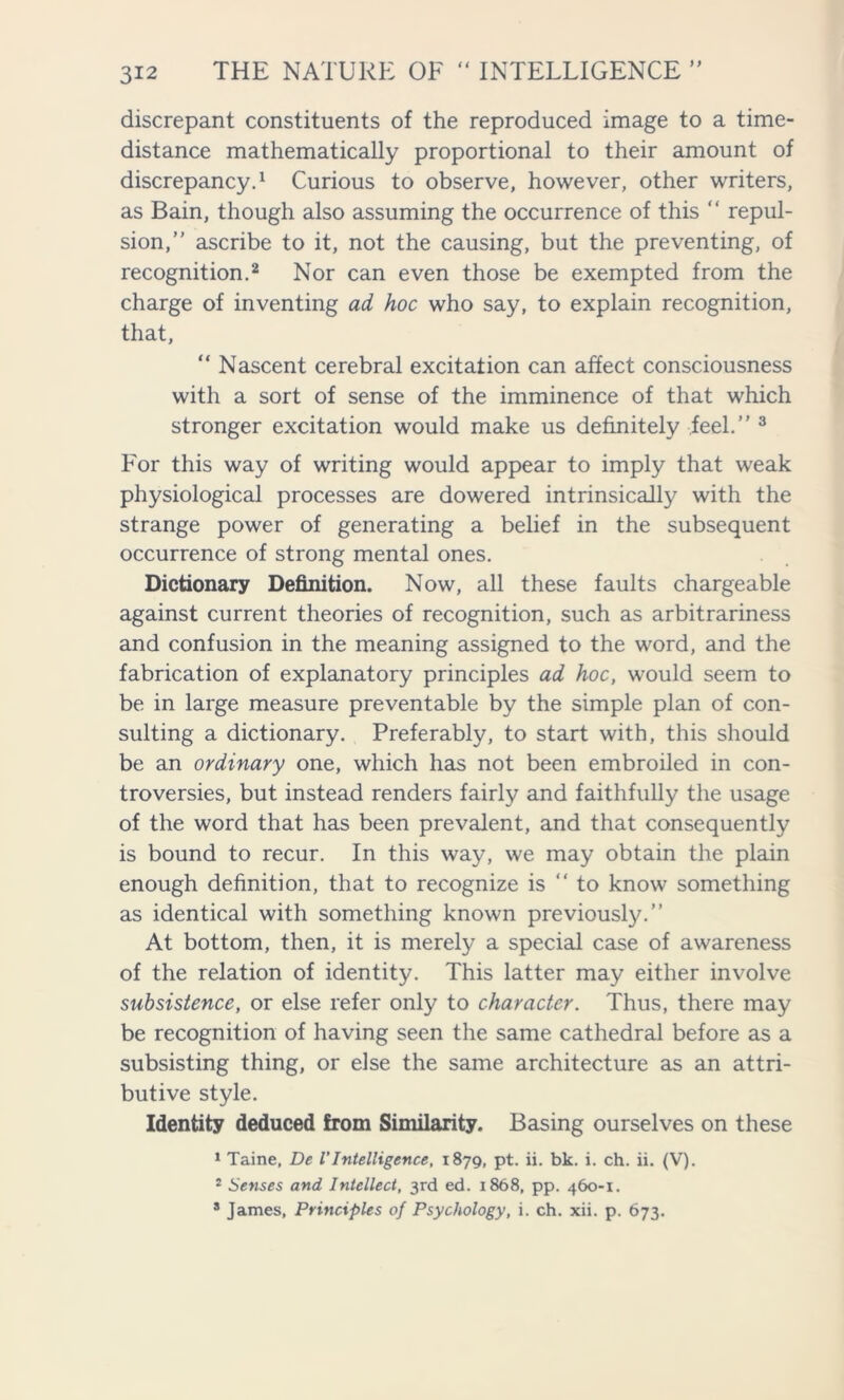 discrepant constituents of the reproduced image to a time- distance mathematically proportional to their amount of discrepancy.1 Curious to observe, however, other writers, as Bain, though also assuming the occurrence of this ‘ ‘ repul- sion,” ascribe to it, not the causing, but the preventing, of recognition.2 Nor can even those be exempted from the charge of inventing ad hoc who say, to explain recognition, that, “ Nascent cerebral excitation can affect consciousness with a sort of sense of the imminence of that which stronger excitation would make us definitely feel.” 3 For this way of writing would appear to imply that weak physiological processes are dowered intrinsically with the strange power of generating a belief in the subsequent occurrence of strong mental ones. Dictionary Definition. Now, all these faults chargeable against current theories of recognition, such as arbitrariness and confusion in the meaning assigned to the word, and the fabrication of explanatory principles ad hoc, would seem to be in large measure preventable by the simple plan of con- sulting a dictionary. Preferably, to start with, this should be an ordinary one, which has not been embroiled in con- troversies, but instead renders fairly and faithfully the usage of the word that has been prevalent, and that consequently is bound to recur. In this way, we may obtain the plain enough definition, that to recognize is ” to know something as identical with something known previously.” At bottom, then, it is merely a special case of awareness of the relation of identity. This latter may either involve subsistence, or else refer only to character. Thus, there may be recognition of having seen the same cathedral before as a subsisting thing, or else the same architecture as an attri- butive style. Identity deduced from Similarity. Basing ourselves on these 1 Taine, De VIntelligence, 1879, pt. ii. bk. i. ch. ii. (V). 2 Senses and Intellect, 3rd ed. 1868, pp. 460-1. 8 James, Principles of Psychology, i. ch. xii. p. 673.