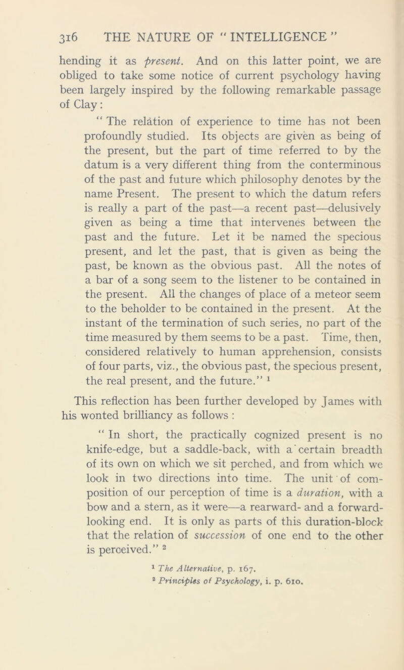 hending it as present. And on this latter point, we are obliged to take some notice of current psychology having been largely inspired by the following remarkable passage of Clay: “ The relation of experience to time has not been profoundly studied. Its objects are given as being of the present, but the part of time referred to by the datum is a very different thing from the conterminous of the past and future which philosophy denotes by the name Present. The present to which the datum refers is really a part of the past—a recent past—delusively given as being a time that intervenes between the past and the future. Let it be named the specious present, and let the past, that is given as being the past, be known as the obvious past. All the notes of a bar of a song seem to the listener to be contained in the present. Ail the changes of place of a meteor seem to the beholder to be contained in the present. At the instant of the termination of such series, no part of the time measured by them seems to be a past. Time, then, considered relatively to human apprehension, consists of four parts, viz., the obvious past, the specious present, the real present, and the future.” 1 This reflection has been further developed by James with his wonted brilliancy as follows : “ In short, the practically cognized present is no knife-edge, but a saddle-back, with a certain breadth of its own on which we sit perched, and from which we look in two directions into time. The unit of com- position of our perception of time is a duration, with a bow and a stern, as it were—a rearward- and a forward- looking end. It is only as parts of this duration-block that the relation of succession of one end to the other is perceived.” 2 1 The Alternative, p. 167. * Principles of Psychology, i. p. 6x0.