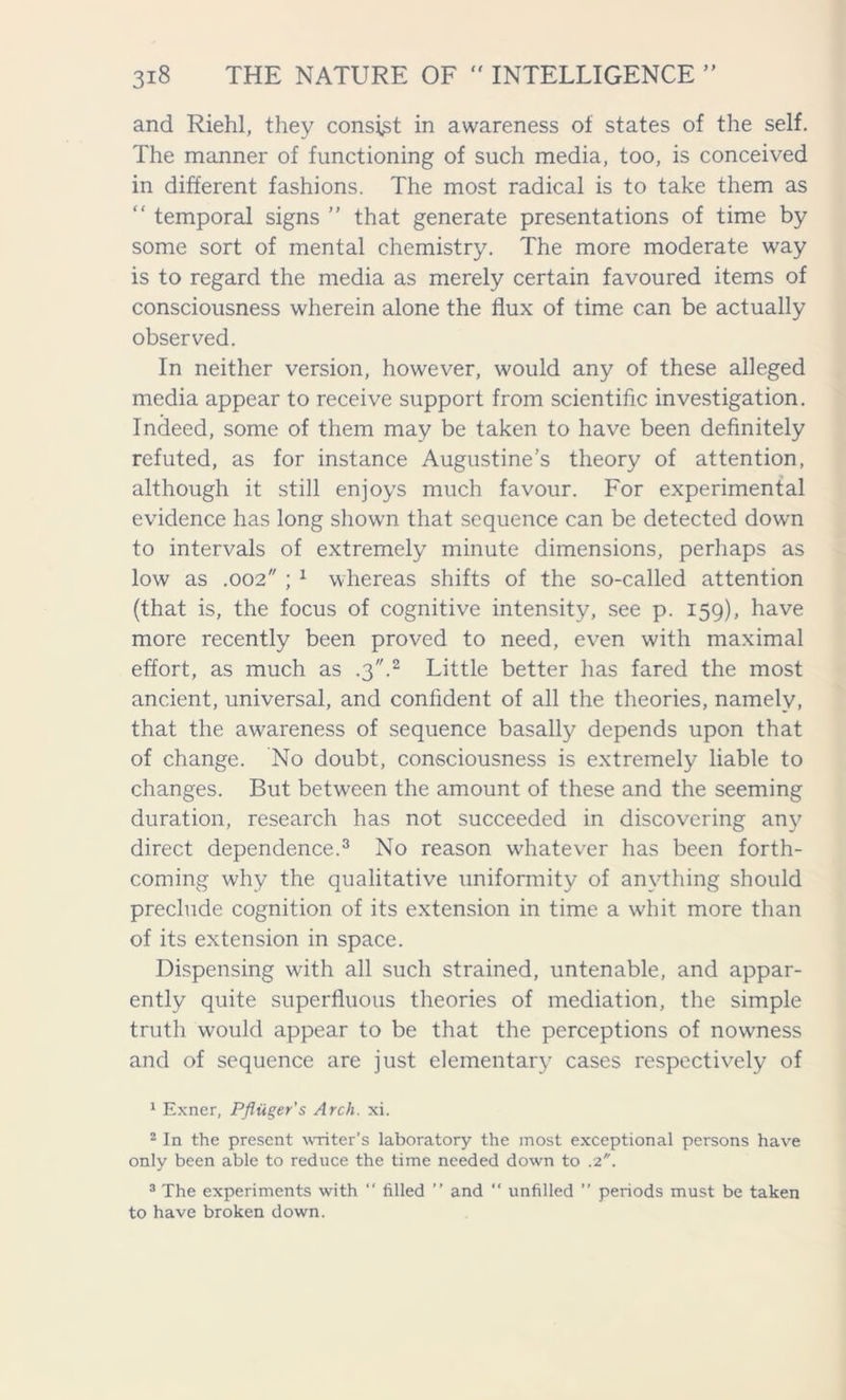 and Riehl, they consist in awareness of states of the self. The manner of functioning of such media, too, is conceived in different fashions. The most radical is to take them as “ temporal signs ” that generate presentations of time by some sort of mental chemistry. The more moderate way is to regard the media as merely certain favoured items of consciousness wherein alone the flux of time can be actually observed. In neither version, however, would any of these alleged media appear to receive support from scientific investigation. Indeed, some of them may be taken to have been definitely refuted, as for instance Augustine’s theory of attention, although it still enjoys much favour. For experimental evidence has long shown that sequence can be detected down to intervals of extremely minute dimensions, perhaps as low as .002 ; 1 whereas shifts of the so-called attention (that is, the focus of cognitive intensity, see p. 159), have more recently been proved to need, even with maximal effort, as much as .3.2 Little better has fared the most ancient, universal, and confident of all the theories, namely, that the awareness of sequence basally depends upon that of change. No doubt, consciousness is extremely liable to changes. But between the amount of these and the seeming duration, research has not succeeded in discovering any direct dependence.3 No reason whatever has been forth- coming why the qualitative uniformity of anything should preclude cognition of its extension in time a whit more than of its extension in space. Dispensing with all such strained, untenable, and appar- ently quite superfluous theories of mediation, the simple truth would appear to be that the perceptions of nowness and of sequence are just elementary cases respectively of 1 Exner, Pfliiger's Arch. xi. 2 In the present writer's laboratory the most exceptional persons have only been able to reduce the time needed down to .2. 3 The experiments with “ filled ” and “ unfilled ” periods must be taken to have broken down.