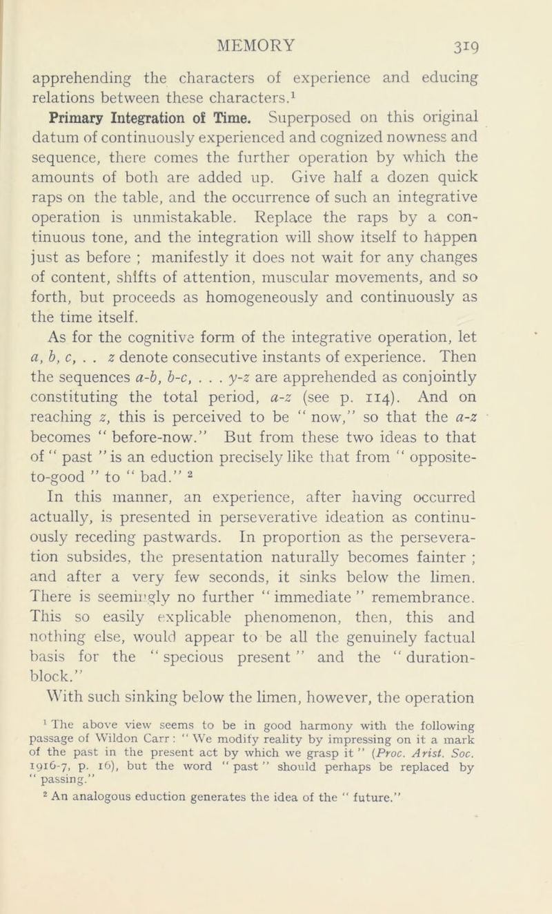 apprehending the characters of experience and educing relations between these characters.1 Primary Integration of Time. Superposed on this original datum of continuously experienced and cognized nowness and sequence, there comes the further operation by which the amounts of both are added up. Give half a dozen quick raps on the table, and the occurrence of such an integrative operation is unmistakable. Replace the raps by a con- tinuous tone, and the integration will show itself to happen just as before ; manifestly it does not wait for any changes of content, shifts of attention, muscular movements, and so forth, but proceeds as homogeneously and continuously as the time itself. As for the cognitive form of the integrative operation, let a, b, c, . . z denote consecutive instants of experience. Then the sequences a-b, b-c, . . . y-z are apprehended as conjointly constituting the total period, a-z (see p. 114). And on reaching z, this is perceived to be “ now,” so that the a-z becomes “ before-now.” But from these two ideas to that of “ past ” is an eduction precisely like that from “ opposite- to-good ” to “ bad.” 2 In this manner, an experience, after having occurred actually, is presented in perseverative ideation as continu- ously receding pastwards. In proportion as the persevera- tion subsides, the presentation naturally becomes fainter ; and after a very few seconds, it sinks below the limen. There is seemingly no further “immediate” remembrance. This so easily explicable phenomenon, then, this and nothing else, would appear to be all the genuinely factual basis for the “ specious present ” and the “ duration- block.” With such sinking below the limen, however, the operation 1 The above view seems to be in good harmony with the following passage of Wildon Carr: “ We modify reality by impressing on it a mark of the past in the present act by which we grasp it ” (Proc. Arist. Soc. 1916-7, p. 16), but the word “ past ” should perhaps be replaced by “ passing.” - An analogous eduction generates the idea of the  future.”