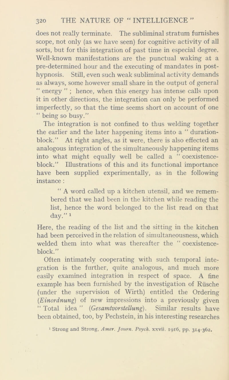 does not really terminate. The subliminal stratum furnishes scope, not only (as we have seen) for cognitive activity of all sorts, but for this integration of past time in especial degree. Well-known manifestations are the punctual waking at a pre-determined hour and the executing of mandates in post- hypnosis. Still, even such weak subliminal activity demands as always, some however small share in the output of general “ energy ” ; hence, when this energy has intense calls upon it in other directions, the integration can only be performed imperfectly, so that the time seems short on account of one “ being so busy. The integration is not confined to thus welding together the earlier and the later happening items into a “ duration- block.” At right angles, as it were, there is also effected an analogous integration of the simultaneously happening items into what might equally well be called a “ coexistence- block.” Illustrations of this and its functional importance have been supplied experimentally, as in the following instance : “ A word called up a kitchen utensil, and we remem- bered that we had been in the kitchen while reading the list, hence the word belonged to the list read on that day.” 1 Here, the reading of the list and the sitting in the kitchen had been perceived in the relation of simultaneousness, which welded them into what was thereafter the “ coexistence- block.” Often intimately cooperating with such temporal inte- gration is the further, quite analogous, and much more easily examined integration in respect of space. A fine example has been furnished by the investigation of Riische (under the supervision of Wirth) entitled the Ordering (.Einordnung) of new impressions into a previously given “ Total idea ” (Gesamtvorstellung). Similar results have been obtained, too, by Pechstein, in his interesting researches 1 Strong and Strong, Amer. Jonrn. Psych, xxvii. 1916, pp. 314-362.