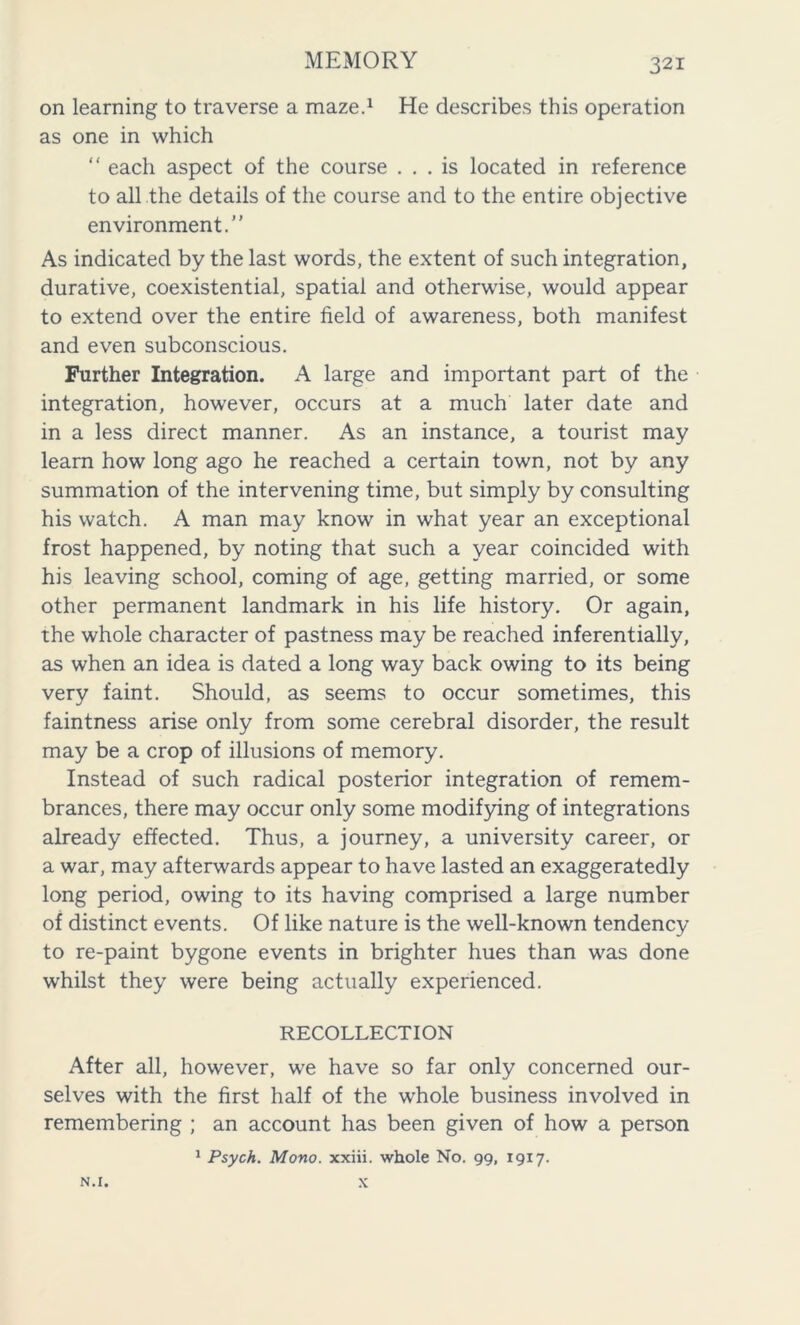 on learning to traverse a maze.1 He describes this operation as one in which “ each aspect of the course ... is located in reference to all the details of the course and to the entire objective environment.” As indicated by the last words, the extent of such integration, durative, coexistential, spatial and otherwise, would appear to extend over the entire field of awareness, both manifest and even subconscious. Further Integration. A large and important part of the integration, however, occurs at a much later date and in a less direct manner. As an instance, a tourist may learn how long ago he reached a certain town, not by any summation of the intervening time, but simply by consulting his watch. A man may know in what year an exceptional frost happened, by noting that such a year coincided with his leaving school, coming of age, getting married, or some other permanent landmark in his life history. Or again, the whole character of pastness may be reached inferentially, as when an idea is dated a long way back owing to its being very faint. Should, as seems to occur sometimes, this faintness arise only from some cerebral disorder, the result may be a crop of illusions of memory. Instead of such radical posterior integration of remem- brances, there may occur only some modifying of integrations already effected. Thus, a journey, a university career, or a war, may afterwards appear to have lasted an exaggeratedly long period, owing to its having comprised a large number of distinct events. Of like nature is the well-known tendency to re-paint bygone events in brighter hues than was done whilst they were being actually experienced. RECOLLECTION After all, however, we have so far only concerned our- selves with the first half of the whole business involved in remembering ; an account has been given of how a person 1 Psych. Mono, xxiii. whole No. 99, 1917. N.I. x