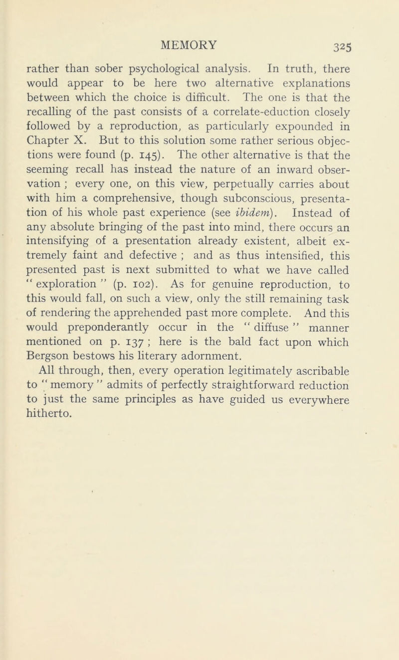 rather than sober psychological analysis. In truth, there would appear to be here two alternative explanations between which the choice is difficult. The one is that the recalling of the past consists of a correlate-eduction closely followed by a reproduction, as particularly expounded in Chapter X. But to this solution some rather serious objec- tions were found (p. 145). The other alternative is that the seeming recall has instead the nature of an inward obser- vation ; every one, on this view, perpetually carries about with him a comprehensive, though subconscious, presenta- tion of his whole past experience (see ibidem). Instead of any absolute bringing of the past into mind, there occurs an intensifying of a presentation already existent, albeit ex- tremely faint and defective ; and as thus intensified, this presented past is next submitted to what we have called “exploration” (p. 102). As for genuine reproduction, to this would fall, on such a view, only the still remaining task of rendering the apprehended past more complete. And this would preponderantly occur in the “ diffuse ” manner mentioned on p. 137 ; here is the bald fact upon which Bergson bestows his literary adornment. All through, then, every operation legitimately ascribable to “ memory ” admits of perfectly straightforward reduction to just the same principles as have guided us everywhere hitherto.
