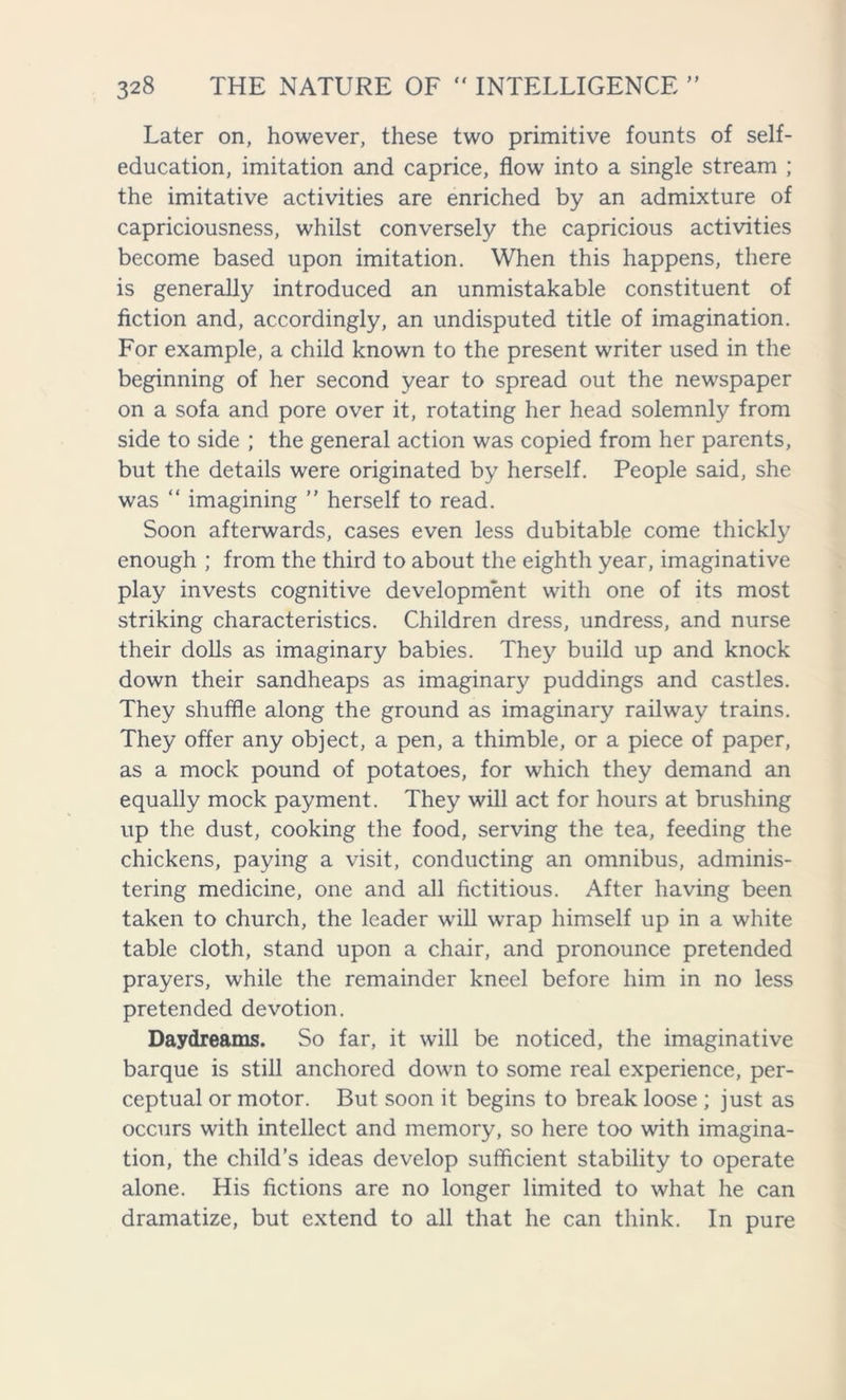 Later on, however, these two primitive founts of self- education, imitation and caprice, flow into a single stream ; the imitative activities are enriched by an admixture of capriciousness, whilst conversely the capricious activities become based upon imitation. When this happens, there is generally introduced an unmistakable constituent of fiction and, accordingly, an undisputed title of imagination. For example, a child known to the present writer used in the beginning of her second year to spread out the newspaper on a sofa and pore over it, rotating her head solemnly from side to side ; the general action was copied from her parents, but the details were originated by herself. People said, she was “ imagining ” herself to read. Soon afterwards, cases even less dubitable come thickly enough ; from the third to about the eighth year, imaginative play invests cognitive development with one of its most striking characteristics. Children dress, undress, and nurse their dolls as imaginary babies. They build up and knock down their sandheaps as imaginary puddings and castles. They shuffle along the ground as imaginary railway trains. They offer any object, a pen, a thimble, or a piece of paper, as a mock pound of potatoes, for which they demand an equally mock payment. They will act for hours at brushing up the dust, cooking the food, serving the tea, feeding the chickens, paying a visit, conducting an omnibus, adminis- tering medicine, one and all fictitious. After having been taken to church, the leader will wrap himself up in a white table cloth, stand upon a chair, and pronounce pretended prayers, while the remainder kneel before him in no less pretended devotion. Daydreams. So far, it will be noticed, the imaginative barque is still anchored down to some real experience, per- ceptual or motor. But soon it begins to break loose ; just as occurs with intellect and memory, so here too with imagina- tion, the child’s ideas develop sufficient stability to operate alone. His fictions are no longer limited to what he can dramatize, but extend to all that he can think. In pure