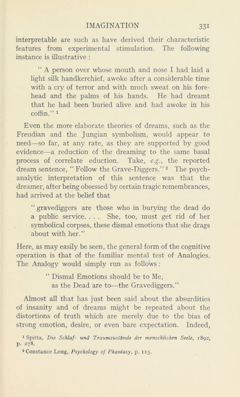 interpretable are such as have derived their characteristic features from experimental stimulation. The following instance is illustrative : “ A person over whose mouth and nose I had laid a light silk handkerchief, awoke after a considerable time with a cry of terror and with much sweat on his fore- head and the palms of his hands. He had dreamt that he had been buried alive and had awoke in his coffin.” 1 Even the more elaborate theories of dreams, such as the Freudian and the Jungian symbolism, would appear to need—so far, at any rate, as they are supported by good evidence—a reduction of the dreaming to the same basal process of correlate eduction. Take, e.g., the reported dream sentence, “ Follow the Grave-Diggers.” 2 The psych- analytic interpretation of this sentence was that the dreamer, after being obsessed by certain tragic remembrances, had arrived at the belief that “ gravediggers are those who in burying the dead do a public service. . . . She, too, must get rid of her symbolical corpses, these dismal emotions that she drags about with her.” Here, as may easily be seen, the general form of the cognitive operation is that of the familiar mental test of Analogies. The Analogy would simply run as follows : “ Dismal Emotions should be to Me, as the Dead are to—the Gravediggers.” Almost all that has just been said about the absurdities of insanity and of dreams might be repeated about the distortions of truth which are merely due to the bias of strong emotion, desire, or even bare expectation. Indeed, 1 Spitta, Die Schlaf- und TraumzustAnde der menschlichen Seele, 1892, p. 278. 2 Constance Long, Psychology of Phantasy, p. 115.