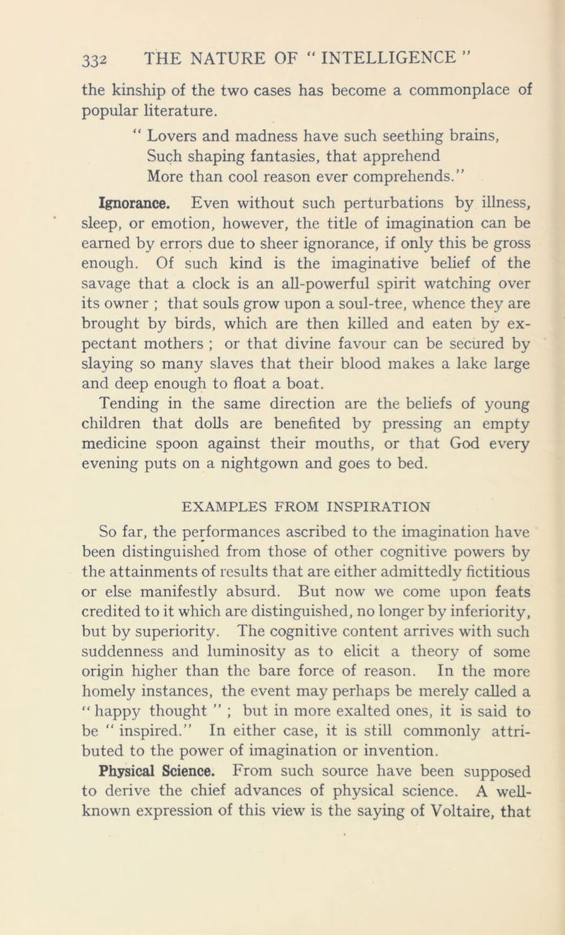 the kinship of the two cases has become a commonplace of popular literature. “ Lovers and madness have such seething brains, Such shaping fantasies, that apprehend More than cool reason ever comprehends. Ignorance. Even without such perturbations by illness, sleep, or emotion, however, the title of imagination can be earned by errors due to sheer ignorance, if only this be gross enough. Of such kind is the imaginative belief of the savage that a clock is an all-powerful spirit watching over its owner ; that souls grow upon a soul-tree, whence they are brought by birds, which are then killed and eaten by ex- pectant mothers ; or that divine favour can be secured by slaying so many slaves that their blood makes a lake large and deep enough to float a boat. Tending in the same direction are the beliefs of young children that dolls are benefited by pressing an empty medicine spoon against their mouths, or that God every evening puts on a nightgown and goes to bed. EXAMPLES FROM INSPIRATION So far, the performances ascribed to the imagination have been distinguished from those of other cognitive powers by the attainments of results that are either admittedly fictitious or else manifestly absurd. But now we come upon feats credited to it which are distinguished, no longer by inferiority, but by superiority. The cognitive content arrives with such suddenness and luminosity as to elicit a theory of some origin higher than the bare force of reason. In the more homely instances, the event may perhaps be merely called a “ happy thought ” ; but in more exalted ones, it is said to be “ inspired.” In either case, it is still commonly attri- buted to the power of imagination or invention. Physical Science. From such source have been supposed to derive the chief advances of physical science. A well- known expression of this view is the saying of Voltaire, that