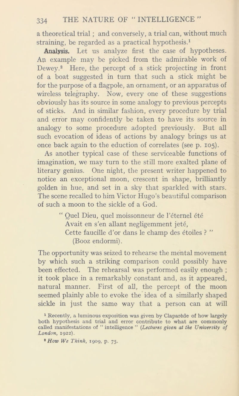 a theoretical trial ; and conversely, a trial can, without much straining, be regarded as a practical hypothesis.1 Analysis. Let us analyze first the case of hypotheses. An example may be picked from the admirable work of Dewey.2 Here, the percept of a stick projecting in front of a boat suggested in turn that such a stick might be for the purpose of a flagpole, an ornament, or an apparatus of wireless telegraphy. Now, every one of these suggestions obviously has its source in some analogy to previous percepts of sticks. And in similar fashion, every procedure by trial and error may confidently be taken to have its source in analogy to some procedure adopted previously. But all such evocation of ideas of actions by analogy brings us at once back again to the eduction of correlates (see p. 105). As another typical case of these serviceable functions of imagination, we may turn to the still more exalted plane of literary genius. One night, the present writer happened to notice an exceptional moon, crescent in shape, brilliantly golden in hue, and set in a sky that sparkled with stars. The scene recalled to him Victor Hugo’s beautiful comparison of such a moon to the sickle of a God. “ Quel Dieu, quel moissonneur de I’eternel ete Avait en s’en allant negligemment jete, Cette faucille d’or dans le champ des etoiles ? ” (Booz endormi). The opportunity was seized to rehearse the mental movement by which such a striking comparison could possibly have been effected. The rehearsal was performed easily enough ; it took place in a remarkably constant and, as it appeared, natural manner. First of all, the percept of the moon seemed plainly able to evoke the idea of a similarly shaped sickle in just the same way that a person can at will 1 Recently, a luminous exposition was given by Claparfede of how largely both hypothesis and trial and error contribute to what are commonly called manifestations of ” intelligence ” (Lectures given at the University of London, 1922). % How We Think, 1909, p. 75.