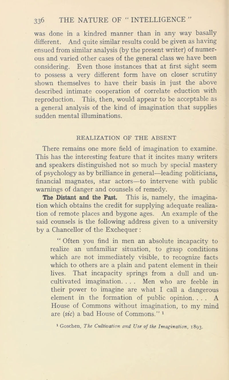 was done in a kindred manner than in any way basally different. And quite similar results could be given as having ensued from similar analysis (by the present writer) of numer- ous and varied other cases of the general class we have been considering. Even those instances that at first sight seem to possess a very different form have on closer scrutiny shown themselves to have their basis in just the above described intimate cooperation of correlate eduction with reproduction. This, then, would appear to be acceptable as a general analysis of the kind of imagination that supplies sudden mental illuminations. REALIZATION OF THE ABSENT There remains one more field of imagination to examine. This has the interesting feature that it incites many writers and speakers distinguished not so much by special mastery of psychology as by brilliance in general—leading politicians, financial magnates, star actors—to intervene with public warnings of danger and counsels of remedy. The Distant and the Past. This is, namely, the imagina- tion which obtains the credit for supplying adequate realiza- tion of remote places and bygone ages. An example of the said counsels is the following address given to a university by a Chancellor of the Exchequer : “ Often you find in men an absolute incapacity to realize an unfamiliar situation, to grasp conditions which are not immediately visible, to recognize facts which to others are a plain and patent element in theii lives. That incapacity springs from a dull and un- cultivated imagination. . . . Men who are feeble in their power to imagine are what I call a dangerous element in the formation of public opinion. ... A House of Commons without imagination, to my mind are (sic) a bad House of Commons. 1 1 Goschen, The Cultivation and Use of the Imagination, 1893.