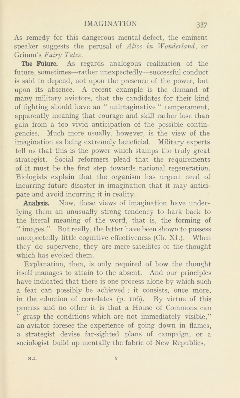 As remedy for this dangerous mental defect, the eminent speaker suggests the perusal of Alice in Wonderland, or Grimm’s Fairy Tales. The Future. As regards analogous realization of the future, sometimes—rather unexpectedly—successful conduct is said to depend, not upon the presence of the power, but upon its absence. A recent example is the demand of many military aviators, that the candidates for their kind of fighting should have an “ unimaginative ” temperament, apparently meaning that courage and skill rather lose than gain from a too vivid anticipation of the possible contin- gencies. Much more usually, however, is the view of the imagination as being extremely beneficial. Military experts tell us that this is the power which stamps the truly great strategist. Social reformers plead that the requirements of it must be the first step towards national regeneration. Biologists explain that the organism has urgent need of incurring future disaster in imagination that it may antici- pate and avoid incurring it in reality. Analysis. Now, these views of imagination have under- lying them an unusually strong tendency to hark back to the literal meaning of the word, that is, the forming of “ images.” But really, the latter have been shown to possess unexpectedly little cognitive effectiveness (Ch. XI.). When they do supervene, they are mere satellites of the thought which has evoked them. Explanation, then, is only required of how the thought itself manages to attain to the absent. And our principles have indicated that there is one process alone by which such a feat can possibly be achieved ; it consists, once more, in the eduction of correlates (p. 106). By virtue of this process and no other it is that a House of Commons can “ grasp the conditions which are not immediately visible,” an aviator foresee the experience of going down in flames, a strategist devise far-sighted plans of campaign, or a sociologist build up mentally the fabric of New Republics. N.I. v