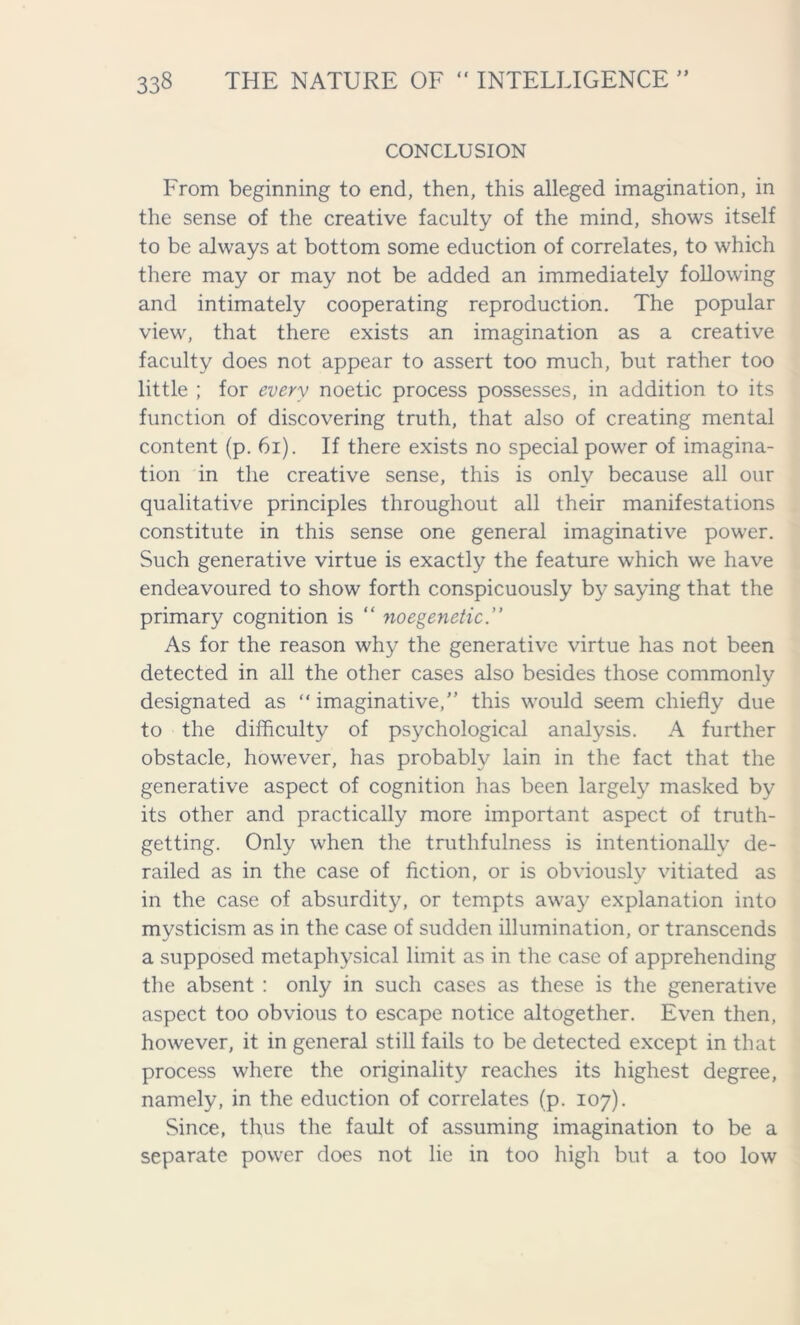 CONCLUSION From beginning to end, then, this alleged imagination, in the sense of the creative faculty of the mind, shows itself to be always at bottom some eduction of correlates, to which there may or may not be added an immediately following and intimately cooperating reproduction. The popular view, that there exists an imagination as a creative faculty does not appear to assert too much, but rather too little ; for every noetic process possesses, in addition to its function of discovering truth, that also of creating mental content (p. 61). If there exists no special power of imagina- tion in the creative sense, this is only because all our qualitative principles throughout all their manifestations constitute in this sense one general imaginative power. Such generative virtue is exactly the feature which we have endeavoured to show forth conspicuously by saying that the primary cognition is “ noegenetic.” As for the reason why the generative virtue has not been detected in all the other cases also besides those commonly designated as “ imaginative,” this would seem chiefly due to the difficulty of psychological analysis. A further obstacle, however, has probably lain in the fact that the generative aspect of cognition has been largely masked by its other and practically more important aspect of truth- getting. Only when the truthfulness is intentionally de- railed as in the case of fiction, or is obviously vitiated as in the case of absurdity, or tempts away explanation into mysticism as in the case of sudden illumination, or transcends a supposed metaphysical limit as in the case of apprehending the absent : only in such cases as these is the generative aspect too obvious to escape notice altogether. Even then, however, it in general still fails to be detected except in that process where the originality reaches its highest degree, namely, in the eduction of correlates (p. 107). Since, thus the fault of assuming imagination to be a separate power does not lie in too high but a too low