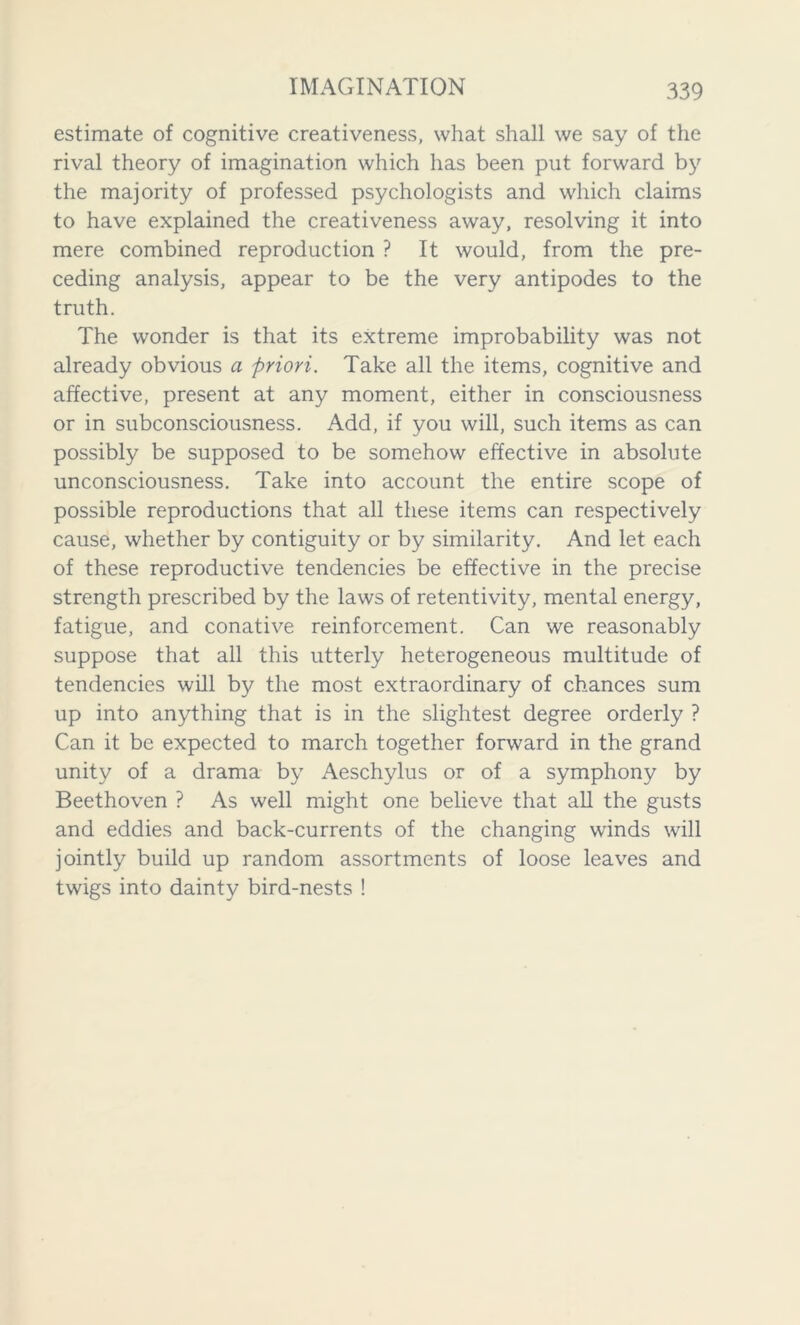 estimate of cognitive creativeness, what shall we say of the rival theory of imagination which has been put forward by the majority of professed psychologists and which claims to have explained the creativeness away, resolving it into mere combined reproduction ? It would, from the pre- ceding analysis, appear to be the very antipodes to the truth. The wonder is that its extreme improbability was not already obvious a priori. Take all the items, cognitive and affective, present at any moment, either in consciousness or in subconsciousness. Add, if you will, such items as can possibly be supposed to be somehow effective in absolute unconsciousness. Take into account the entire scope of possible reproductions that all these items can respectively cause, whether by contiguity or by similarity. And let each of these reproductive tendencies be effective in the precise strength prescribed by the laws of retentivity, mental energy, fatigue, and conative reinforcement. Can we reasonably suppose that all this utterly heterogeneous multitude of tendencies will by the most extraordinary of chances sum up into anything that is in the slightest degree orderly ? Can it be expected to march together forward in the grand unity of a drama by Aeschylus or of a symphony by Beethoven ? As well might one believe that all the gusts and eddies and back-currents of the changing winds will jointly build up random assortments of loose leaves and twigs into dainty bird-nests !