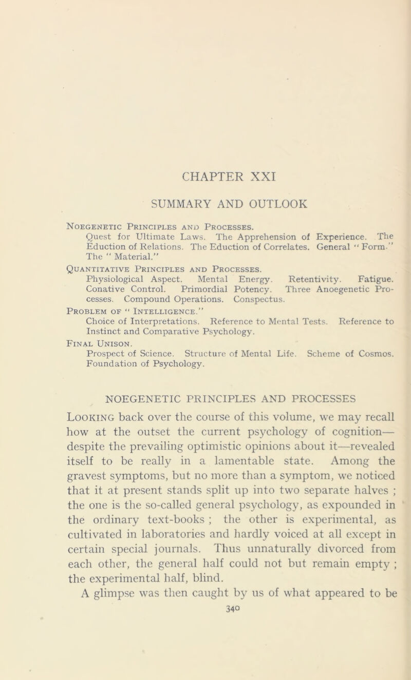 CHAPTER XXI SUMMARY AND OUTLOOK Noegenetic Principles and Processes. Quest for Ultimate Laws. The Apprehension of Experience. The Eduction of Relations. The Eduction of Correlates. General “ Form ” The “ Material. Quantitative Principles and Processes. Physiological Aspect. Mental Energy. Retentivity. Fatigue. Conative Control. Primordial Potency. Three Anoegenetic Pro- cesses. Compound Operations. Conspectus. Problem of  Intelligence.” Choice of Interpretations. Reference to Mental Tests. Reference to Instinct and Comparative Psychology. Final Unison. Prospect of Science. Structure of Mental Life. Scheme of Cosmos. Foundation of Psychology. NOEGENETIC PRINCIPLES AND PROCESSES Looking back over the course of this volume, we may recall how at the outset the current psychology of cognition— despite the prevailing optimistic opinions about it—revealed itself to be really in a lamentable state. Among the gravest symptoms, but no more than a symptom, we noticed that it at present stands split up into two separate halves ; the one is the so-called general psychology, as expounded in the ordinary text-books ; the other is experimental, as cultivated in laboratories and hardly voiced at all except in certain special journals. Thus unnaturally divorced from each other, the general half could not but remain empty ; the experimental half, blind. A glimpse was then caught by us of what appeared to be