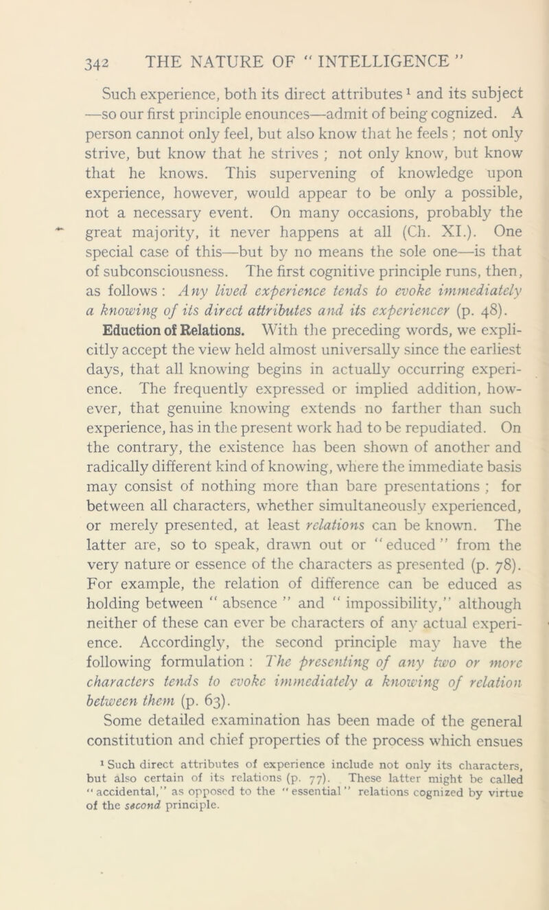 Such experience, both its direct attributes1 and its subject —so our first principle enounces—admit of being cognized. A person cannot only feel, but also know that he feels ; not only strive, but know that he strives ; not only know, but know that he knows. This supervening of knowledge upon experience, however, would appear to be only a possible, not a necessary event. On many occasions, probably the great majority, it never happens at all (Ch. XI.). One special case of this—but by no means the sole one—is that of subconsciousness. The first cognitive principle runs, then, as follows : A ny lived experience tends to evoke immediately a knowing of its direct attributes and its expcriencer (p. 48). Eduction of Relations. With the preceding words, we expli- citly accept the view held almost universally since the earliest days, that all knowing begins in actually occurring experi- ence. The frequently expressed or implied addition, how- ever, that genuine knowing extends no farther than such experience, has in the present work had to be repudiated. On the contrary, the existence has been shown of another and radically different kind of knowing, where the immediate basis may consist of nothing more than bare presentations ; for between all characters, whether simultaneously experienced, or merely presented, at least relations can be known. The latter are, so to speak, drawn out or educed” from the very nature or essence of the characters as presented (p. 78). For example, the relation of difference can be educed as holding between “ absence ” and  impossibility,” although neither of these can ever be characters of any actual experi- ence. Accordingly, the second principle may have the following formulation : The presenting of any two or more characters tends to evoke immediately a knowing of relation between them (p. 63). Some detailed examination has been made of the general constitution and chief properties of the process which ensues 1 Such direct attributes of experience include not only its characters, but also certain of its relations (p. 77). These latter might be called accidental,” as opposed to the essential” relations cognized by virtue of the second principle.