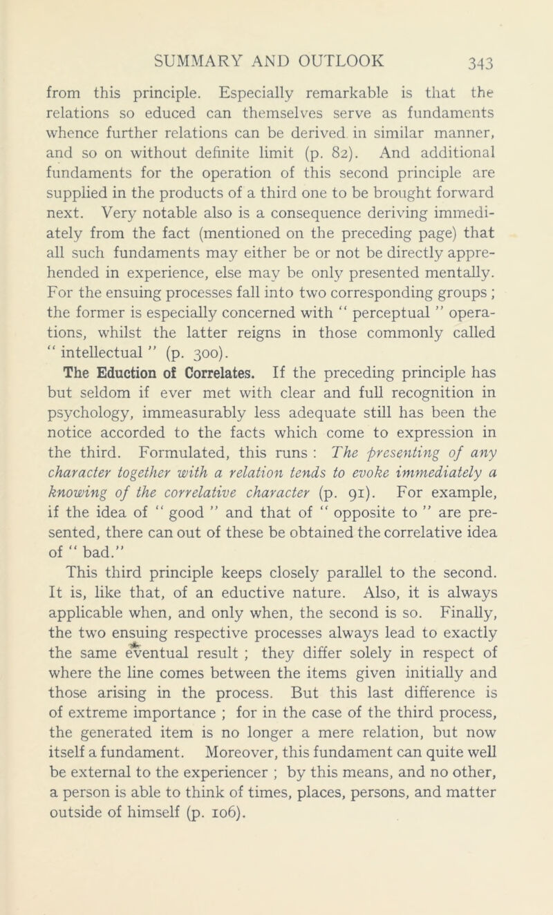 from this principle. Especially remarkable is that the relations so educed can themselves serve as fundaments whence further relations can be derived in similar manner, and so on without definite limit (p. 82). And additional fundaments for the operation of this second principle are supplied in the products of a third one to be brought forward next. Very notable also is a consequence deriving immedi- ately from the fact (mentioned on the preceding page) that all such fundaments may either be or not be directly appre- hended in experience, else may be only presented mentally. For the ensuing processes fall into two corresponding groups ; the former is especially concerned with “ perceptual ” opera- tions, whilst the latter reigns in those commonly called “ intellectual ” (p. 300). The Eduction of Correlates. If the preceding principle has but seldom if ever met with clear and full recognition in psychology, immeasurably less adequate still has been the notice accorded to the facts which come to expression in the third. Formulated, this runs : The presenting of any character together with a relation tends to evoke immediately a knowing of the correlative character (p. 91). For example, if the idea of “ good ” and that of “ opposite to ” are pre- sented, there can out of these be obtained the correlative idea of “ bad. This third principle keeps closely parallel to the second. It is, like that, of an eductive nature. Also, it is always applicable when, and only when, the second is so. Finally, the two ensuing respective processes always lead to exactly the same eventual result ; they differ solely in respect of where the line comes between the items given initially and those arising in the process. But this last difference is of extreme importance ; for in the case of the third process, the generated item is no longer a mere relation, but now itself a fundament. Moreover, this fundament can quite well be external to the experiencer ; by this means, and no other, a person is able to think of times, places, persons, and matter outside of himself (p. 106).