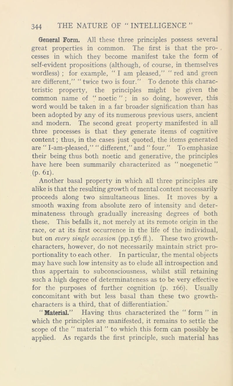 General Form. All these three principles possess several great properties in common. The first is that the pro- cesses in which they become manifest take the form of self-evident propositions (although, of course, in themselves wordless) ; for example, “ I am pleased,  red and green are different, “ twice two is four. To denote this charac- teristic property, the principles might be given the common name of “ noetic  ; in so doing, however, this word would be taken in a far broader signification than has been adopted by any of its numerous previous users, ancient and modern. The second great property manifested in all three processes is that they generate items of cognitive content; thus, in the cases just quoted, the items generated are “ I-am-pleased, “ different, and  four. To emphasize their being thus both noetic and generative, the principles have here been summarily characterized as  noegenetic  (p. 61). Another basal property in which all three principles are alike is that the resulting growth of mental content necessarily proceeds along two simultaneous lines. It moves by a smooth waxing from absolute zero of intensity and deter- minateness through gradually increasing degrees of both these. This befalls it, not merely at its remote origin in the race, or at its first occurrence in the life of the individual, but on every single occasion (pp.156 ff.). These two growth- characters, however, do not necessarily maintain strict pro- portionality to each other. In particular, the mental objects may have such low intensity as to elude all introspection and thus appertain to subconsciousness, whilst still retaining such a high degree of determinateness as to be very effective for the purposes of further cognition (p. 166). Usually concomitant with but less basal than these two growth- characters is a third, that of differentiation. Material. Having thus characterized the form” in which the principles are manifested, it remains to settle the scope of the  material ” to which this form can possibly be applied. As regards the first principle, such material has