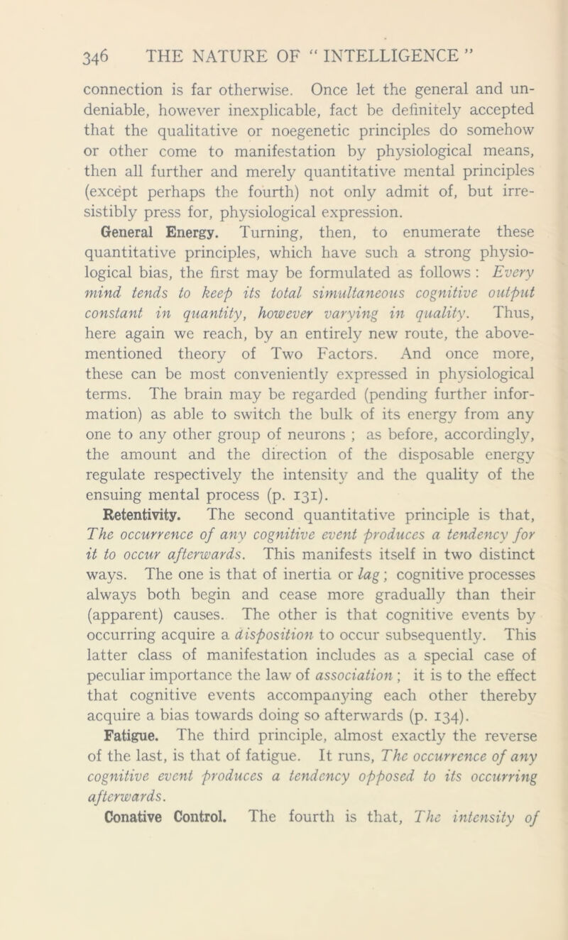 connection is far otherwise. Once let the general and un- deniable, however inexplicable, fact be definitely accepted that the qualitative or noegenetic principles do somehow or other come to manifestation by physiological means, then all further and merely quantitative mental principles (except perhaps the fourth) not only admit of, but irre- sistibly press for, physiological expression. General Energy. Turning, then, to enumerate these quantitative principles, which have such a strong physio- logical bias, the first may be formulated as follows : Every mind tends to keep its total simultaneous cognitive output constant in quantity, however varying in quality. Thus, here again we reach, by an entirely new route, the above- mentioned theory of Two Factors. And once more, these can be most conveniently expressed in physiological terms. The brain may be regarded (pending further infor- mation) as able to switch the bulk of its energy from any one to any other group of neurons ; as before, accordingly, the amount and the direction of the disposable energy regulate respectively the intensity and the quality of the ensuing mental process (p. 131). Retentivity. The second quantitative principle is that, The occurrence of any cognitive event produces a tendency for it to occur afterwards. This manifests itself in two distinct ways. The one is that of inertia or lag; cognitive processes always both begin and cease more gradually than their (apparent) causes. The other is that cognitive events by occurring acquire a disposition to occur subsequently. This latter class of manifestation includes as a special case of peculiar importance the law of association ; it is to the effect that cognitive events accompanying each other thereby acquire a bias towards doing so afterwards (p. 134). Fatigue. The third principle, almost exactly the reverse of the last, is that of fatigue. It runs, The occurrence of any cognitive event produces a tendency opposed to its occurring afterwards. Conative Control. The fourth is that. The intensity of